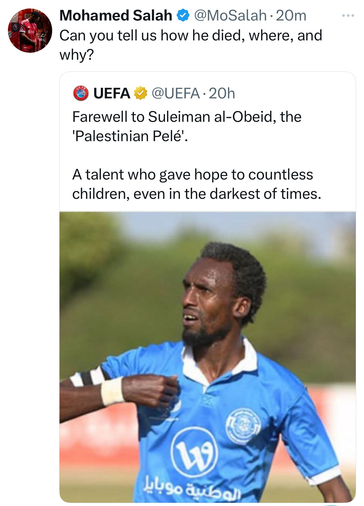 Mo Salah respond to a post by UEFA with:

Can you tell us how he died, where, and why?

The UEFA post reads: 

Farewell to Suleiman al-Obeid, the 'Palestinian Pelé'. 

A talent who gave hope to countless children, even in the darkest of times