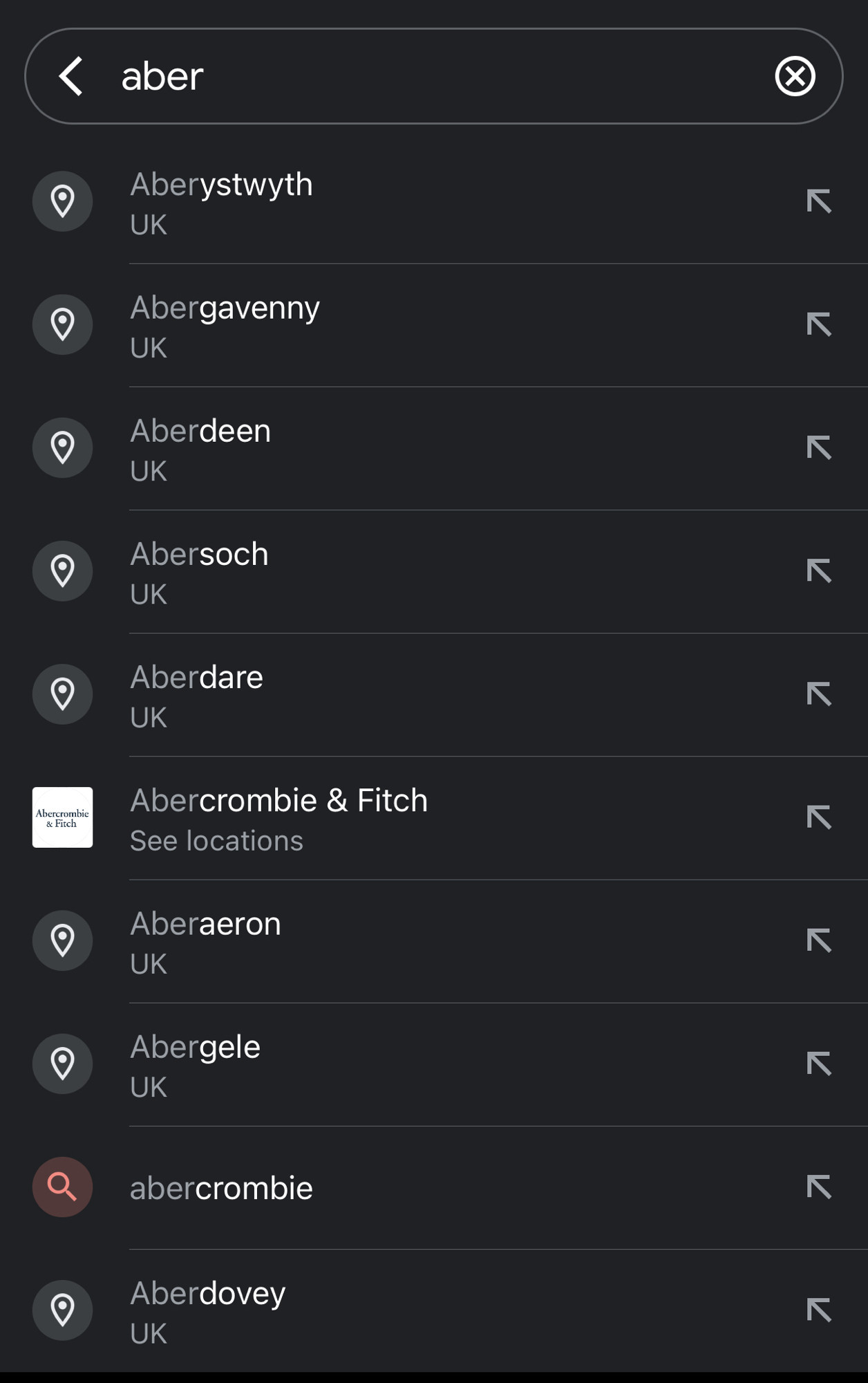 A search box from google maps with the word “aber”, followed by a list of places in the UK (mostly in Wales) that start with Aber

aber
Aberystwyth
UK
Abergavenny
UK
Aberdeen
UK
Abersoch
UK
Aberdare
UK
Abercrombie & Fitch
See locations
Aberaeron
UK
Abergele
UK
Aberdovey