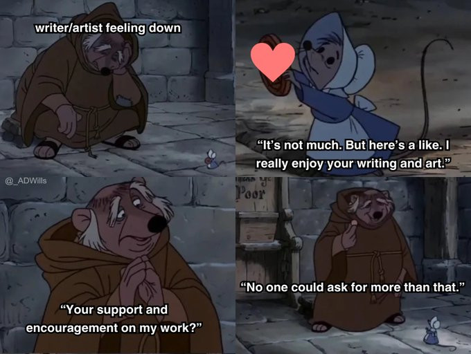 a meme

first panel is friar tuck from the robin hood animated movie, labelled as "writer/artist feeling down" crouched in a corner, looking at the ground, and is approached by a mouse

next panel, the mouse holds up a heart and says "It's not much. But here's a like. I really enjoy your writing and art."

next panel, friar tuck replies "Your support and encouragement on my work?"

next panel he takes the heart and says "No one could ask for more than that."