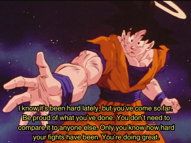 Goku reaching his hand out to help someone and is captioned saying "I know it's been hard lately, but you've come so far. Be proud of what you've done. You don't need to compare it to anyone else. Only you know how hard your fights have been. You're doing great."