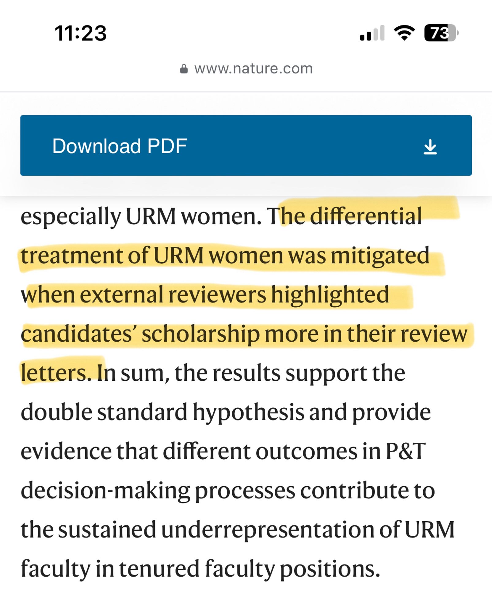 11:23
73
• www.nature.com
Download PDF
止
especially URM women. The differential treatment of URM women was mitigated when external reviewers highlighted candidates' scholarship more in their review
letters. In sum, the results support the double standard hypothesis and provide evidence that different outcomes in P&T
decision-making processes contribute to the sustained underrepresentation of URM faculty in tenured faculty positions.