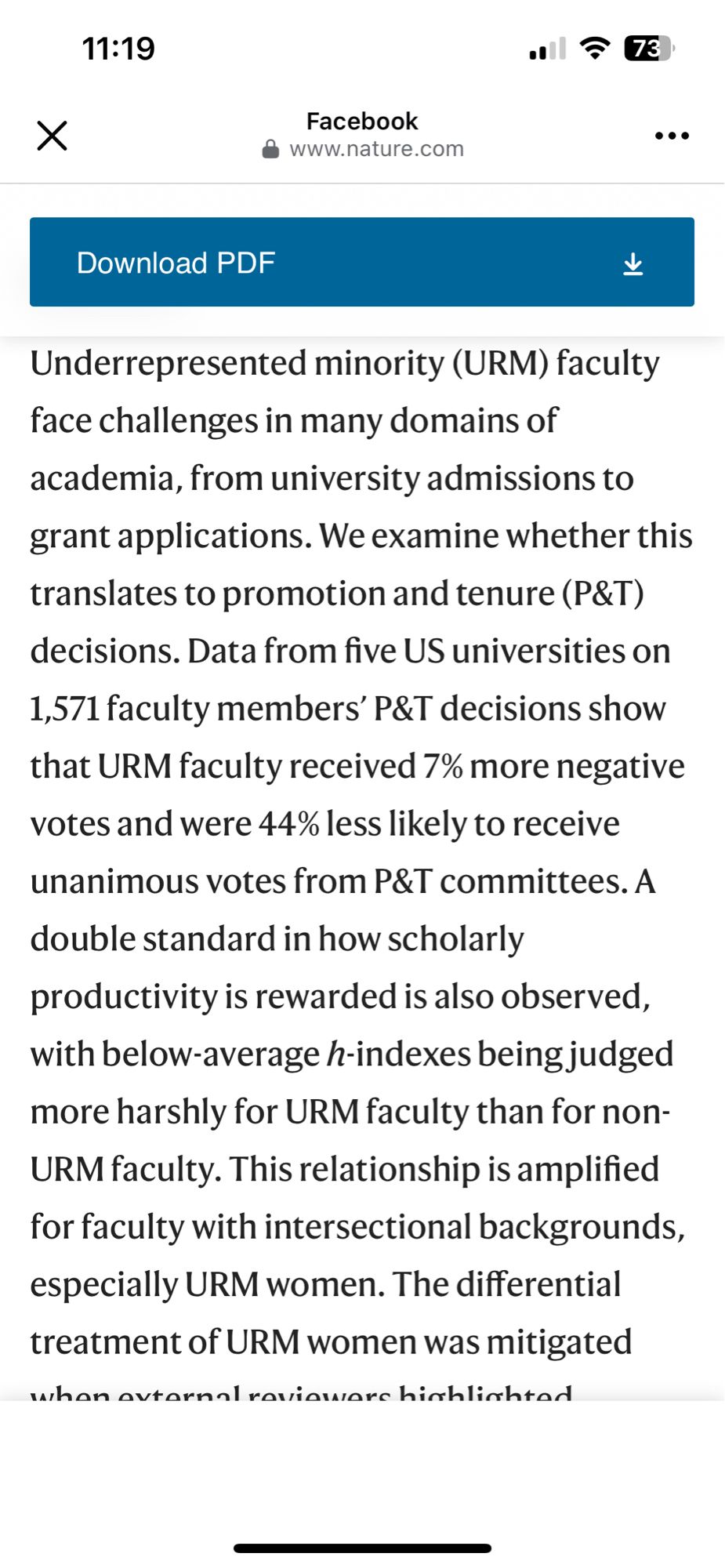 11:19
•! ล 73
Facebook
• www.nature.com
Download PDF
Underrepresented minority (URM) faculty face challenges in many domains of academia, from university admissions to grant applications. We examine whether this translates to promotion and tenure (P&T) decisions. Data from five US universities on 1,571 faculty members' P&T decisions show that URM faculty received 7% more negative votes and were 44% less likely to receive unanimous votes from P&T committees. A double standard in how scholarly productivity is rewarded is also observed, with below-average h-indexes being judged more harshly for URM faculty than for non-URM faculty. This relationship is amplified for faculty with intersectional backgrounds, especially URM women. The differential treatment of URM women was mitigated…