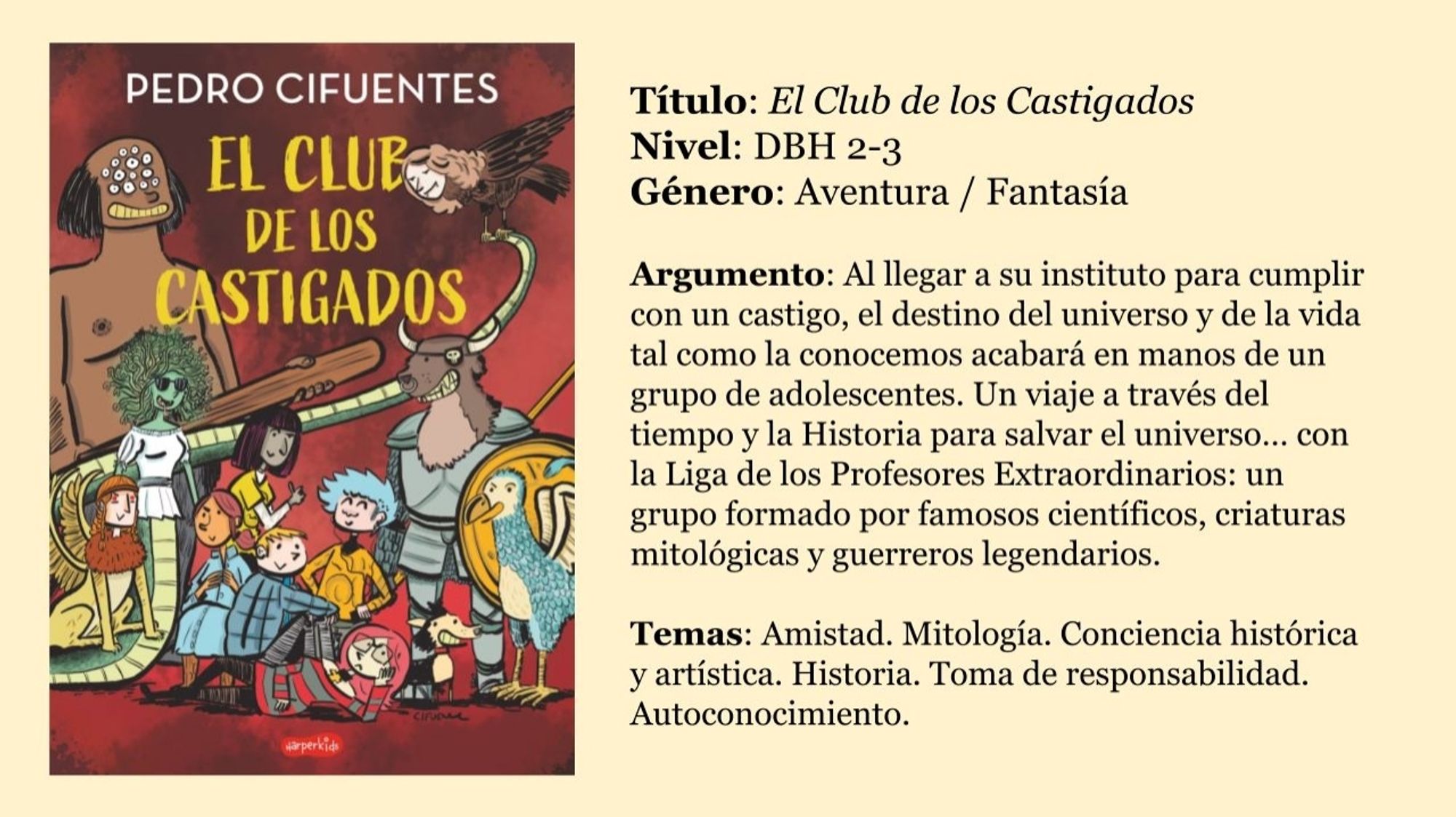 Título: El Club de los Castigados
Nivel: DBH 2-3
Género: Aventura / Fantasía

Argumento: Al llegar a su instituto para cumplir con un castigo, el destino del universo y de la vida tal como la conocemos acabará en manos de un grupo de adolescentes. Un viaje a través del tiempo y la Historia para salvar el universo… con la Liga de los Profesores Extraordinarios: un grupo formado por famosos científicos, criaturas mitológicas y guerreros legendarios.

Temas: Amistad. Mitología. Conciencia histórica y artística. Historia. Toma de responsabilidad. Autoconocimiento.