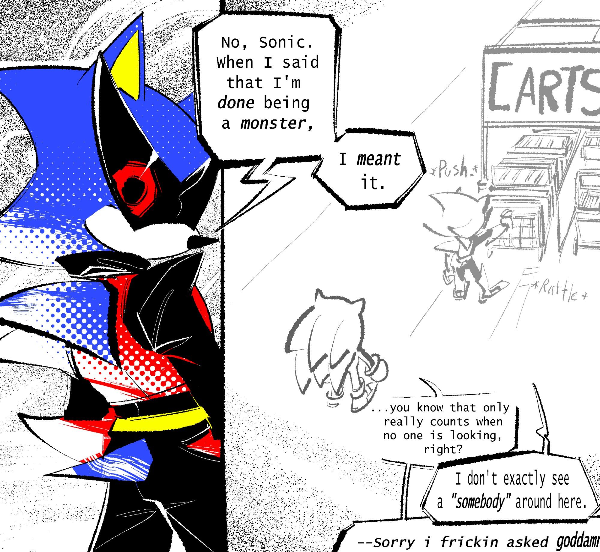 Mike the Hedgehog (Metal Sonic in a mobian disguise, wearing jet-black sunglasses with his red eyes showing through), looks over his shoulder at the viewer in one panel. 

He's saying, "No, Sonic. When I said that I'm done being a monster,"

"I meant it."

Whereas in the second panel we see Sonic standing some distance behind Metal with both of their backs turned to the viewer, as Metal returns a shopping cart to its rightful place.

Sonic replies in another speech bubble,

"...you know that only really counts when no one is looking, right?"

Metal: "I don't exactly see a 'somebody' around here."

Sonic: "--Sorry i frickin asked goddamn" [text slightly cropped off the screen]