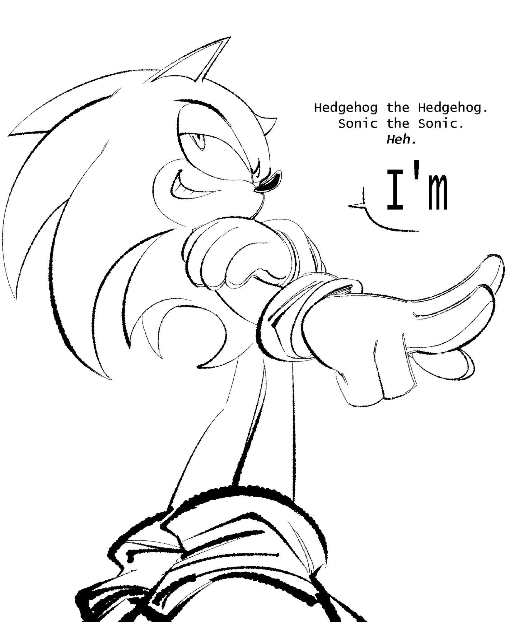 Sonic the hedgehog, posed at a low angle, looking over his shoulder, grinning. He's sorta holding his right shoulder with his left hand while pointing two fingers with his right. Just a very Sonic-ish kinda pose.

"Hedgehog the Hedgehog.
Sonic the Sonic.
Heh.

"I'm"