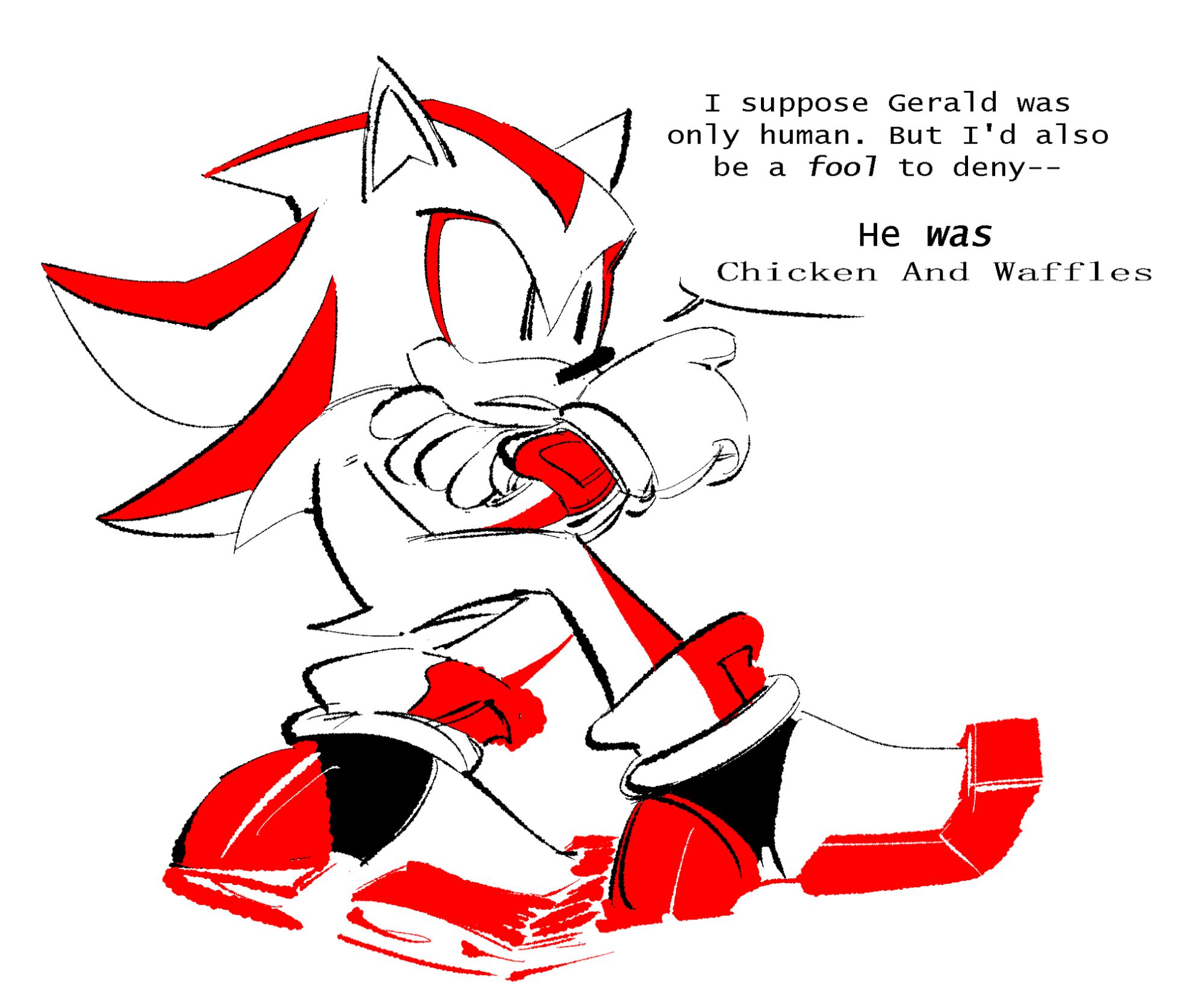 Shadow the Hedgehog, sitting down with he legs and arms crossed. He's pointing vacantly at something off-screen with one hand, and has a neutral expression on his face. 

"I suppose Gerald was only human. But I'd also be a fool to deny--

"He was Chicken and Waffles"