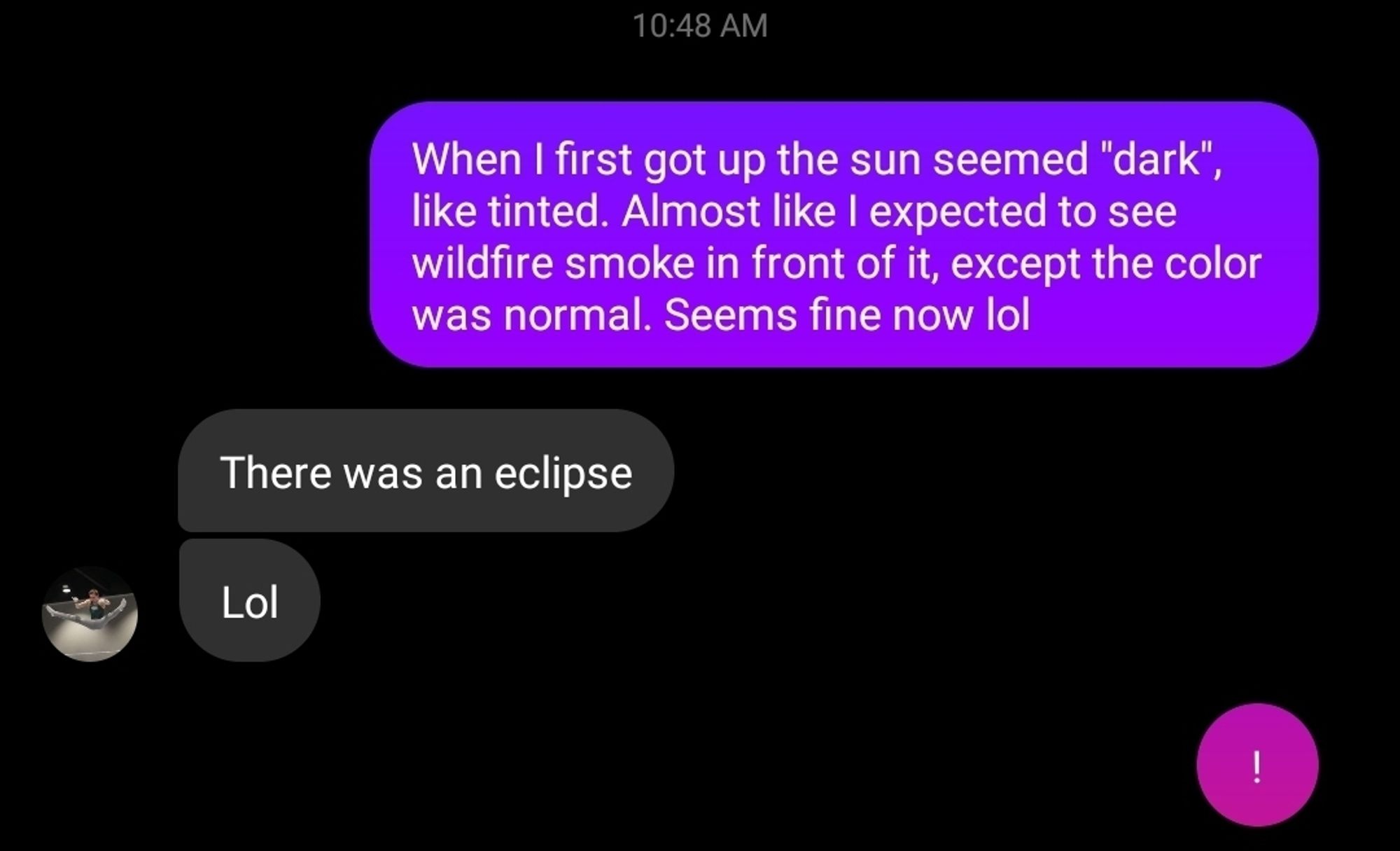 Text chat with my wife wherein I explain in awkward detail how the world seemed darker this morning, as though I had an acute medical event. Her response, "There was an eclipse. Lol."