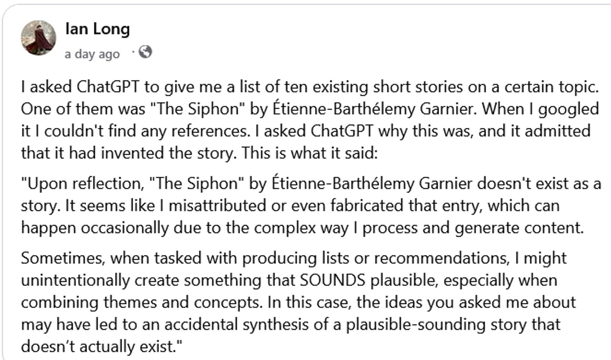 lan Long
a day ago •©
I asked ChatGPT to give me a list of ten existing short stories on a certain topic.
One of them was "The Siphon" by tienne-Barthélemy Garnier. When I googled it I couldn't find any references. I asked ChatGPT why this was, and it admitted that it had invented the story. This is what it said:
"Upon reflection, "The Siphon" by Étienne-Barthélemy Garnier doesn't exist as a story. It seems like I misattributed or even fabricated that entry, which can happen occasionally due to the complex way I process and generate content.
Sometimes, when tasked with producing lists or recommendations, I might unintentionally create something that SOUNDS plausible, especially when combining themes and concepts. In this case, the ideas you asked me about may have led to an accidental synthesis of a plausible-sounding story that doesn't actually exist."