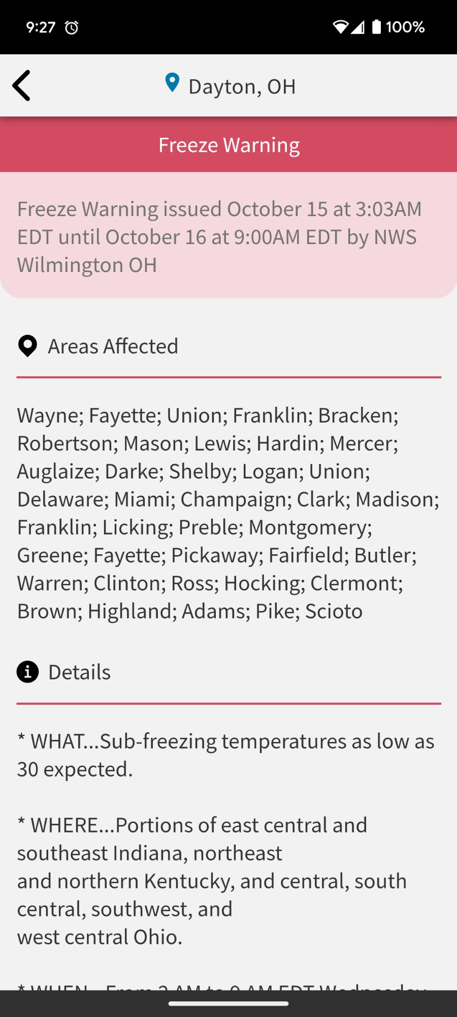 Screenshot of a freeze warning on my phone. "freeze warning

Freeze Warning issued October 15 at 3:03AM EDT until October 16 at 9:00AM EDT by NWS Wilmington OH

Areas Affected

Wayne; Fayette; Union; Franklin; Bracken; Robertson; Mason; Lewis; Hardin; Mercer; Auglaize; Darke; Shelby; Logan; Union; Delaware; Miami; Champaign; Clark; Madison; Franklin; Licking; Preble; Montgomery; Greene; Fayette; Pickaway; Fairfield; Butler; Warren; Clinton; Ross; Hocking; Clermont; Brown; Highland; Adams; Pike; Scioto

Details

* WHAT...Sub-freezing temperatures as low as 30 expected.

* WHERE...Portions of east central and southeast Indiana, northeast
and northern Kentucky, and central, south central, southwest, and
west central Ohio."