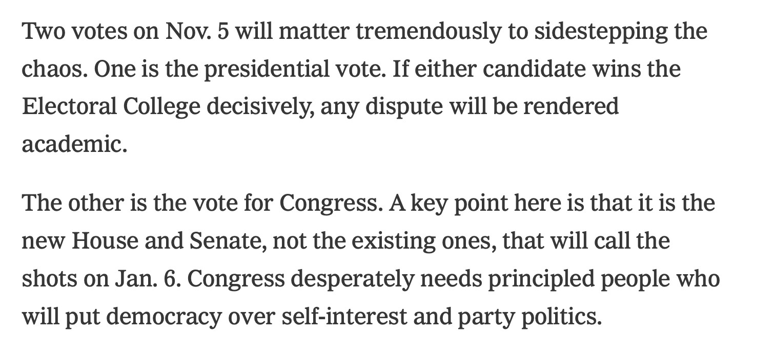 More Katyal: Two votes on Nov. 5 will matter tremendously to sidestepping the chaos. One is the presidential vote. If either candidate wins the Electoral College decisively, any dispute will be rendered academic.

The other is the vote for Congress. A key point here is that it is the new House and Senate, not the existing ones, that will call the shots on Jan. 6. Congress desperately needs principled people who will put democracy over self-interest and party politics.