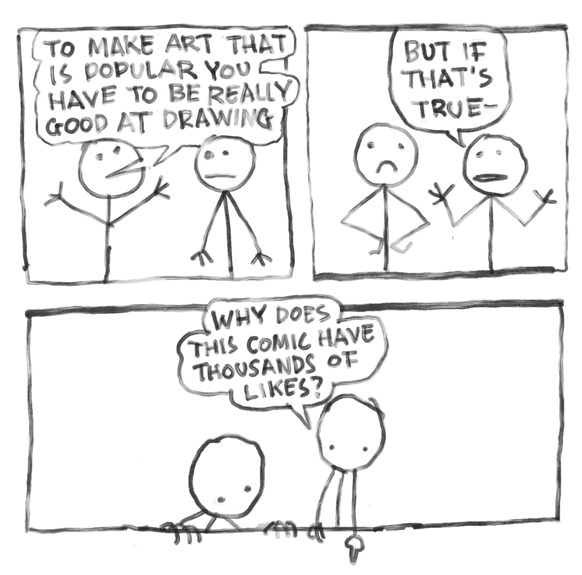 Three panel comic:

1st panel: Two crudely drawn stick men:
Stick man 1: to make art that is popular you have to be really good at drawing

2nd panel: 
stick man 2: but if that’s true

3rd panel: both characters are looking at a spot beneath the comic (where the likes are)
Stick man 2: why does this comic have thousands of likes?