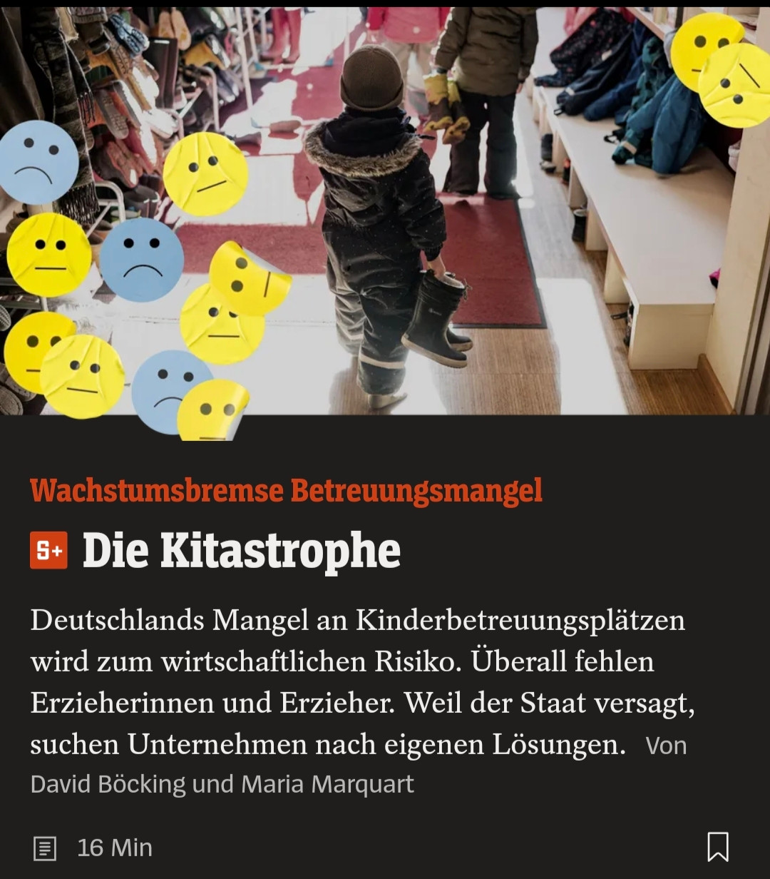 Screenshot Spiegel online

Wachstumsbremse Betreuungsmangel
Die Kitastrophe

Deutschlands Mangel an Kinderbetreuungsplätzen wird zum wirtschaftlichen Risiko. Überall fehlen Erzieherinnen und Erzieher. Weil der Staat versagt, suchen Unternehmen nach eigenen Lösungen. Von David Böcking und Maria Marquart