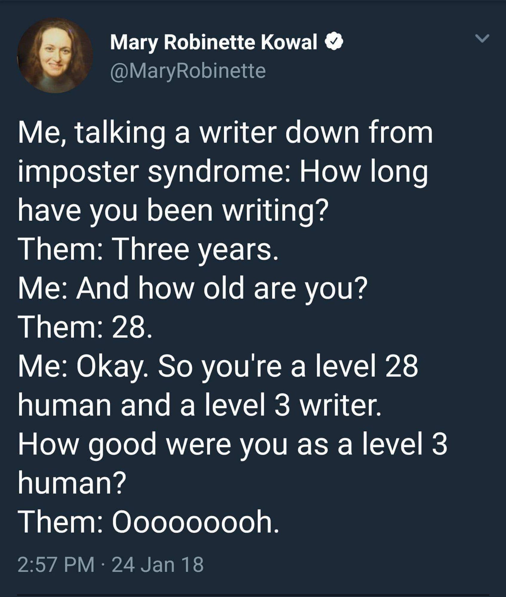 From Mary Robinette Kowal:
Me, talking a writer down from imposter syndrome: How long have you been writing?
Them: Three years.
And how old are you?
28.
Okay. So, you're a level 28 human and a level 3 writer. How good were you as a level 3 human.
Oooooooooooh.