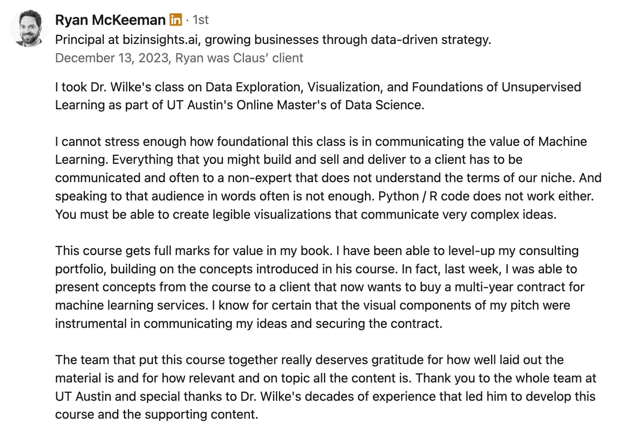 "I took Dr. Wilke's class on Data Exploration, Visualization, and Foundations of Unsupervised Learning as part of UT Austin's Online Master's of Data Science. 

I cannot stress enough how foundational this class is in communicating the value of Machine Learning. Everything that you might build and sell and deliver to a client has to be communicated and often to a non-expert that does not understand the terms of our niche. And speaking to that audience in words often is not enough. Python / R code does not work either. You must be able to create legible visualizations that communicate very complex ideas. 

This course gets full marks for value in my book. I have been able to level-up my consulting portfolio, building on the concepts introduced in his course. In fact, last week, I was able to present concepts from the course to a client that now wants to buy a multi-year contract for machine learning services. I know for certain that the visual components of my pitch were ..."