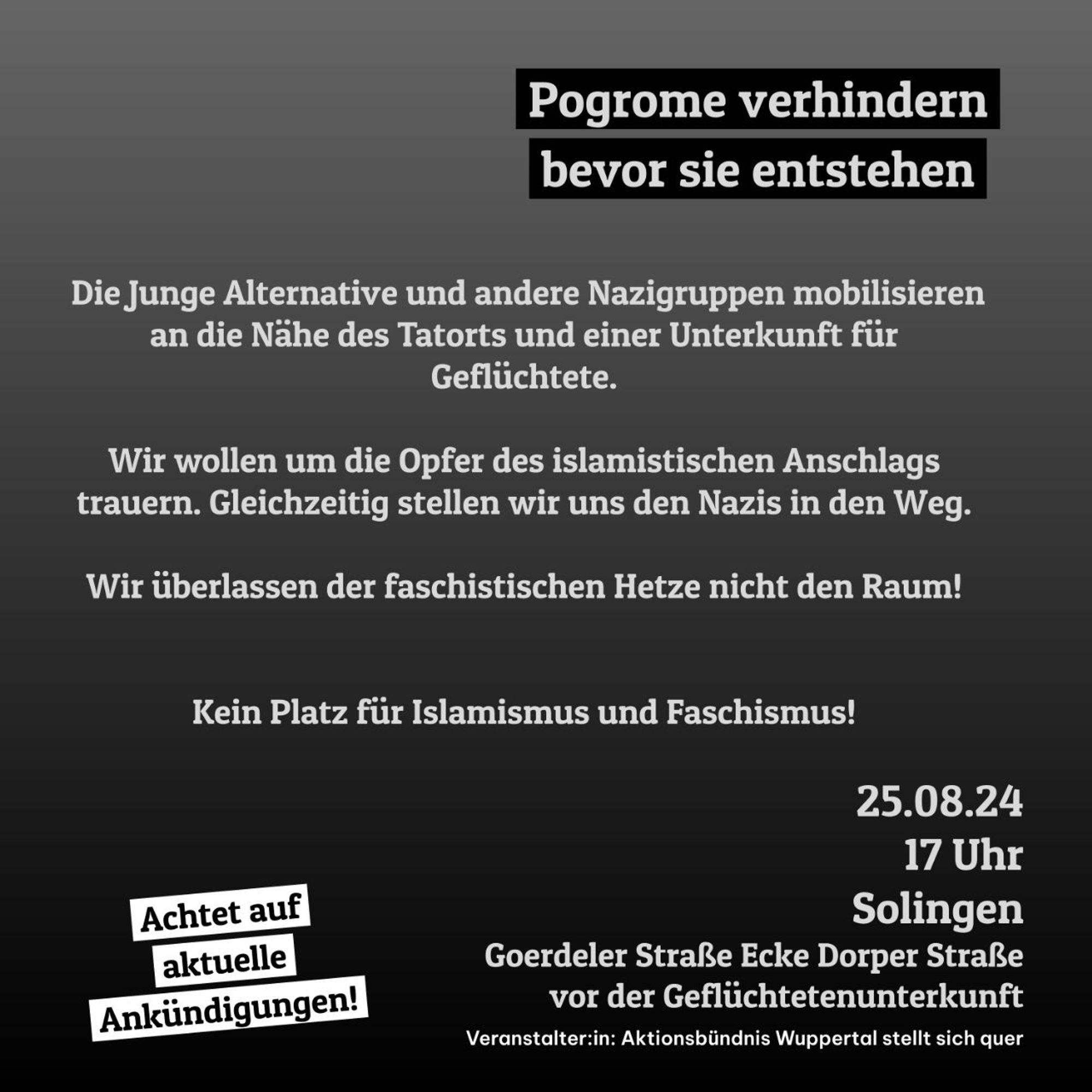 Pogrome verhindern bevor sie entstehen

Die Junge Alternative und andere Nazigruppen mobilisieren an die Nähe des Tatorts und einer Unterkunft für Geflüchtete.

Wir wollen um die Opfer des islamistischen Anschlags trauern. Gleichzeitig stellen wir uns den Nazis in den Weg.

Wir überlassen der faschistischen Hetze nicht den Raum!

Kein Platz für Islamismus und Faschismus!

25.08.24 17 Uhr Solingen

Achtet auf aktuelle Ankündigungen!

Goerdeler Straße Ecke Dorper Straße vor der Geflüchtetenunterkunft

Veranstalter:in: Aktionsbündnis Wuppertal stellt sich quer