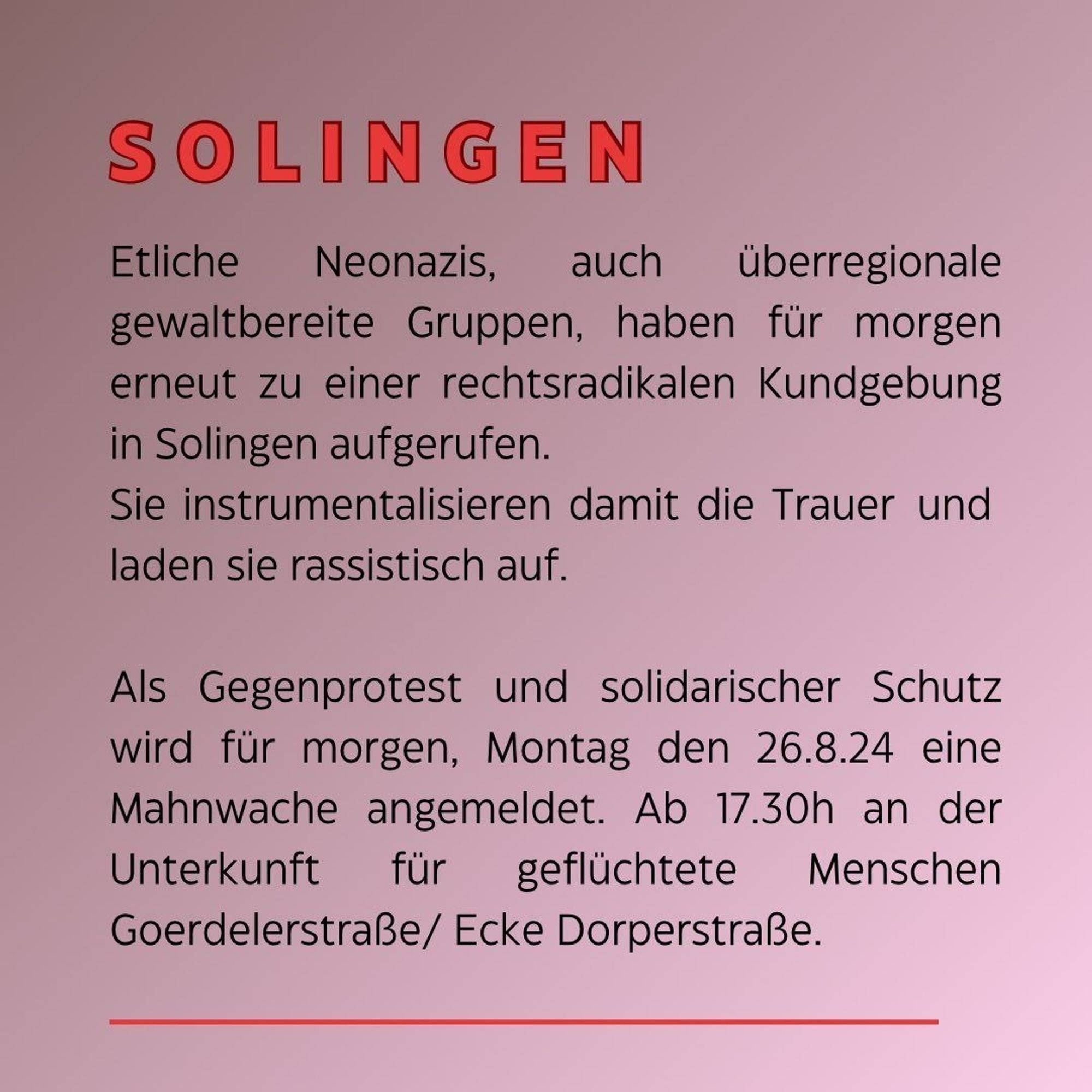 SOLINGEN

Etliche Neonazis, auch überregionale gewaltbereite Gruppen, haben für morgen erneut zu einer rechtsradikalen Kundgebung in Solingen aufgerufen.

Sie instrumentalisieren damit die Trauer und laden sie rassistisch auf.

Als Gegenprotest und solidarischer Schutz wird für morgen, Montag den 26.8.24 eine Mahnwache angemeldet. Ab 17.30h an der Unterkunft für geflüchtete Menschen Goerdelerstraße/ Ecke Dorperstraße.