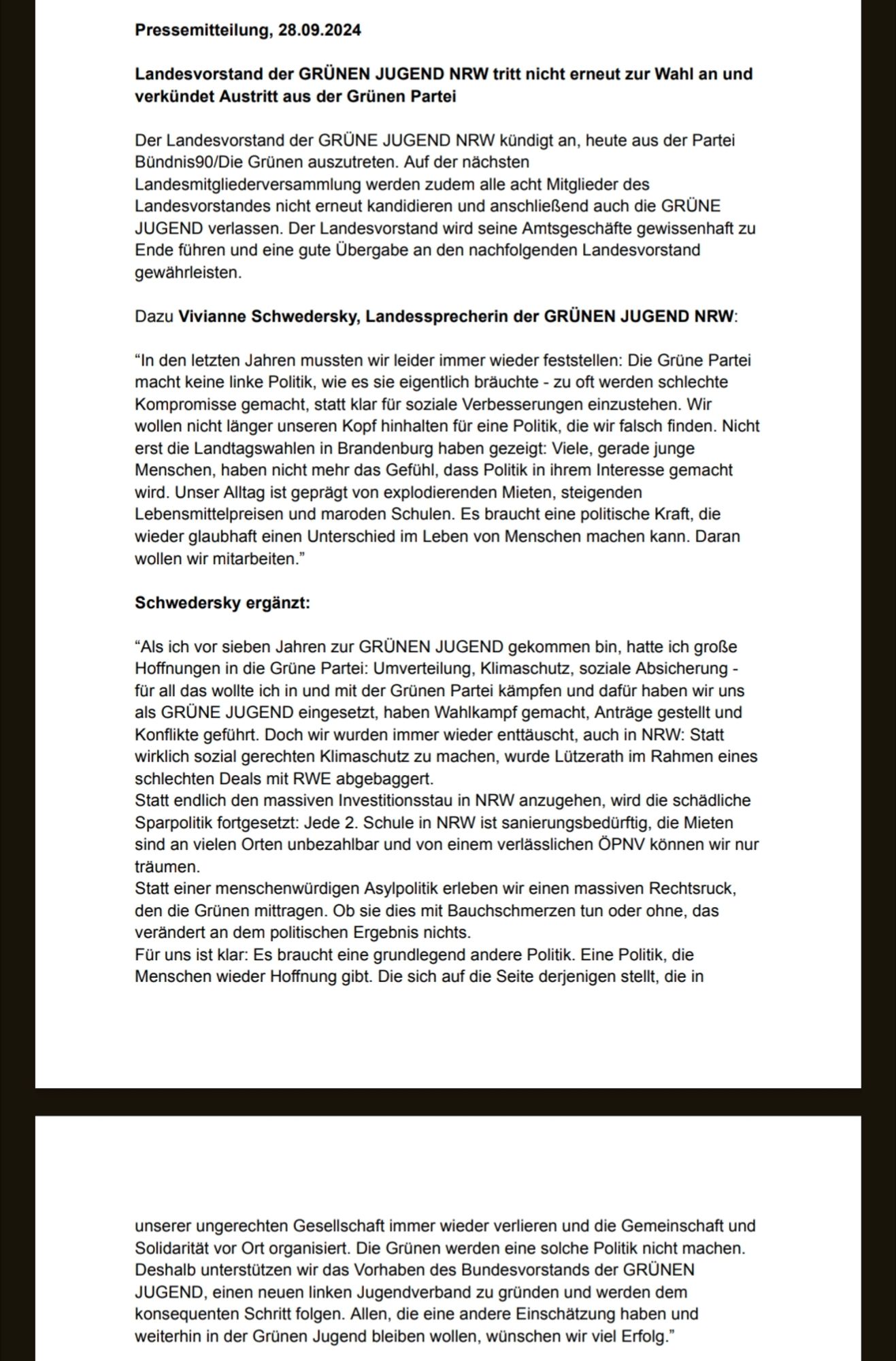 Pressemitteilung, 28.09.2024
Landesvorstand der GRÜNEN JUGEND NRW tritt nicht erneut zur Wahl an und
verkündet Austritt aus der Grünen Partei
Der Landesvorstand der GRÜNE JUGEND NRW kündigt an, heute aus der Partei
Bündnis90/Die Grünen auszutreten. Auf der nächsten
Landesmitgliederversammlung werden zudem alle acht Mitglieder des
Landesvorstandes nicht erneut kandidieren und anschließend auch die GRÜNE
JUGEND verlassen. Der Landesvorstand wird seine Amtsgeschäfte gewissenhaft zu
Ende führen und eine gute Übergabe an den nachfolgenden Landesvorstand
gewährleisten.
Dazu Vivianne Schwedersky, Landessprecherin der GRÜNEN JUGEND NRW:
“In den letzten Jahren mussten wir leider immer wieder feststellen: Die Grüne Partei
macht keine linke Politik, wie es sie eigentlich bräuchte - zu oft werden schlechte
Kompromisse gemacht, statt klar für soziale Verbesserungen einzustehen. Wir
wollen nicht länger unseren Kopf hinhalten für eine Politik, die wir falsch finden. Nicht
erst die Land