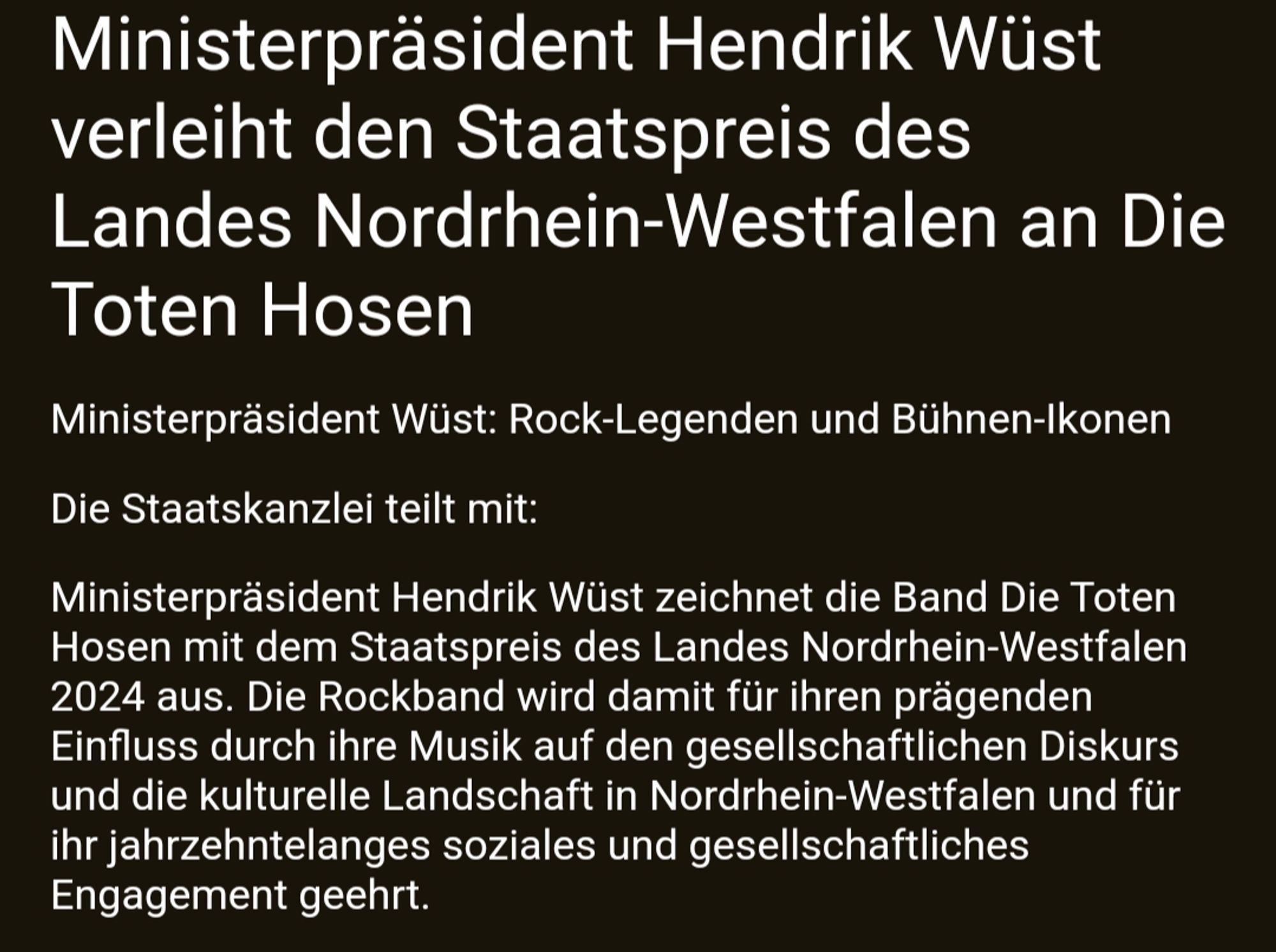 Ministerpräsident Hendrik Wüst verleiht den Staatspreis des Landes Nordrhein-Westfalen an Die Toten Hosen

Ministerpräsident Wüst: Rock-Legenden und Bühnen-Ikonen 

Die Staatskanzlei teilt mit:

Ministerpräsident Hendrik Wüst zeichnet die Band Die Toten Hosen mit dem Staatspreis des Landes Nordrhein-Westfalen 2024 aus. Die Rockband wird damit für ihren prägenden Einfluss durch ihre Musik auf den gesellschaftlichen Diskurs und die kulturelle Landschaft in Nordrhein-Westfalen und für ihr jahrzehntelanges soziales und gesellschaftliches Engagement geehrt.