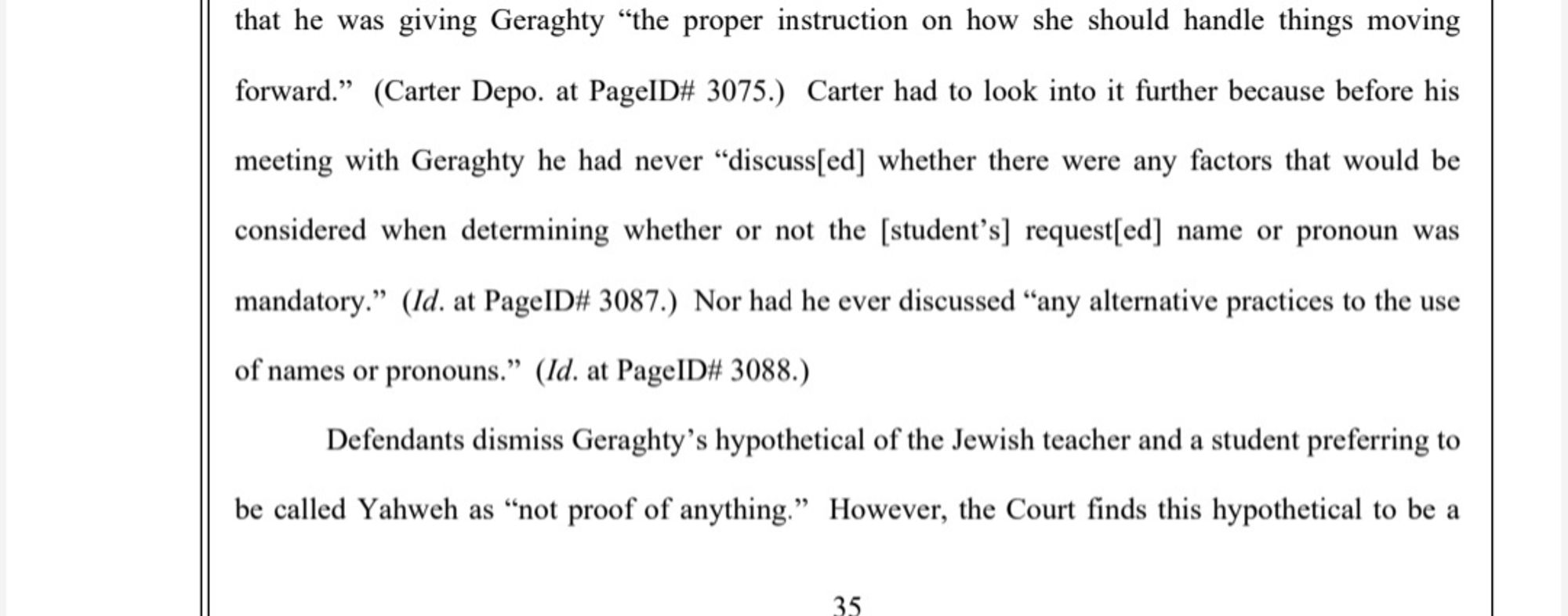 that he was giving Geraghty "the proper instruction on how she should handle things moving
forward."
(Carter Depo. at PageID₩# 3075.) Carter had to look into it further because before his
meeting with Geraghty he had never "discuss[ed] whether there were any factors that would be
considered when determining whether or not the [student's] request[ed] name or pronoun was
mandatory.'
(Id. at PageID# 3087.) Nor had he ever discussed "any alternative practices to the use
of names or pronouns." (Id. at PageID# 3088.)
Defendants dismiss Geraghty's hypothetical of the Jewish teacher and a student preferring to
be called ahweh as "not proof of anything.
However, the Court finds this hypothetical to be a