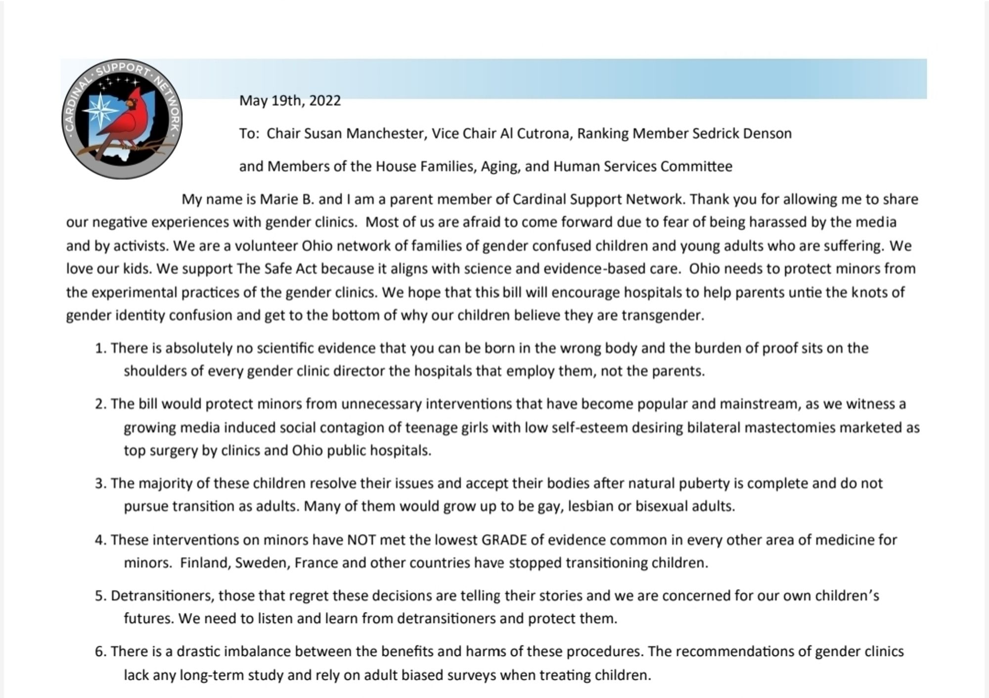 To: Chair Susan Manchester, Vice Chair Al Cutrona, Ranking Member Sedrick Denson 
and Members of the House Families, Aging, and Human Services Committee
My name is Marie B. and I am a parent member of Cardinal Support Network. Thank you for allowing me to share 
our negative experiences with gender clinics. Most of us are afraid to come forward due to fear of being harassed by the media 
and by activists. We are a volunteer Ohio network of families of gender confused children and young adults who are suffering. We
love our kids. We support The Safe Act because it aligns with science and evidence-based care. Ohio needs to protect minors from 
the experimental practices of the gender clinics. We hope that this bill will encourage hospitals to help parents untie the knots of 
gender identity confusion and get to the bottom of why our children believe they are transgende