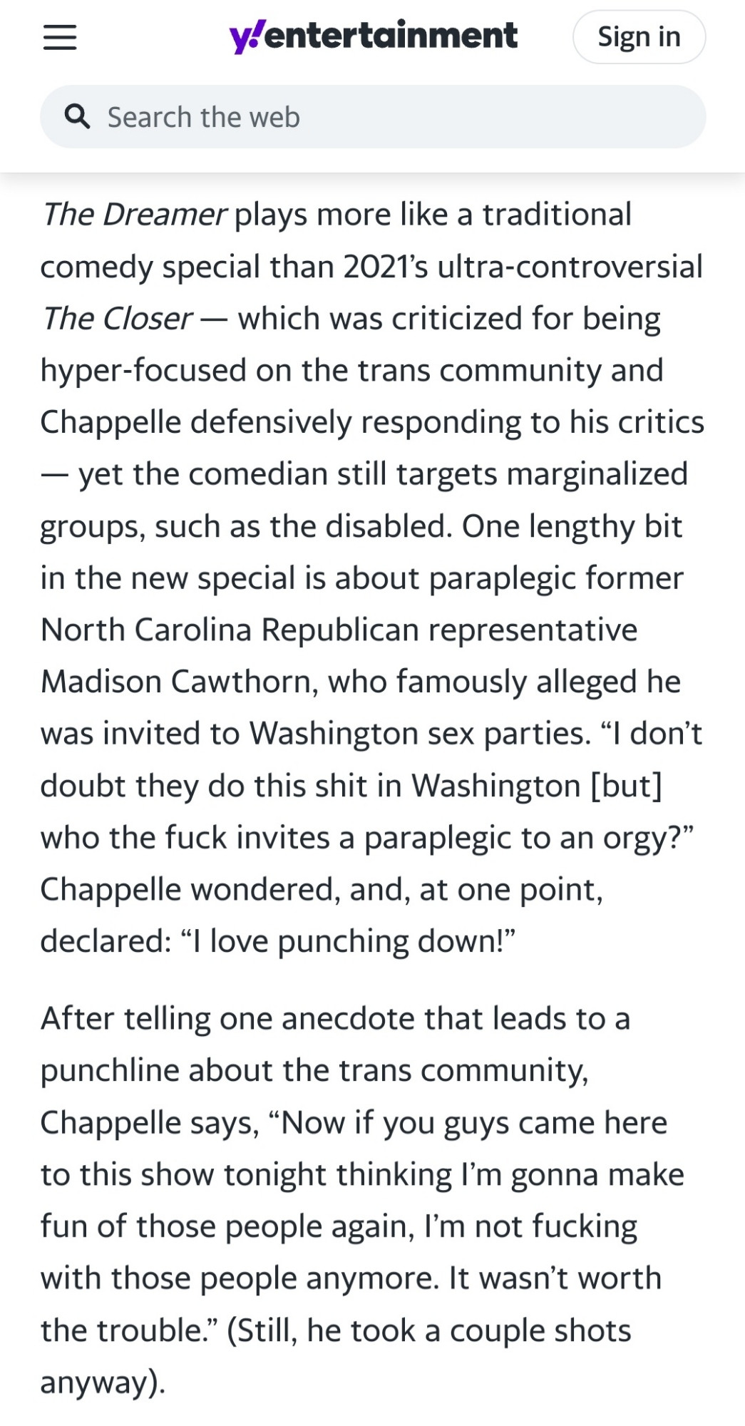 The Dreamer plays more like a traditional comedy special than 2021’s ultra-controversial The Closer — which was criticized for being hyper-focused on the trans community and Chappelle defensively responding to his critics — yet the comedian still targets marginalized groups, such as the disabled. One lengthy bit in the new special is about paraplegic former North Carolina Republican representative Madison Cawthorn, who famously alleged he was invited to Washington sex parties. “I don’t doubt they do this shit in Washington [but] who the fuck invites a paraplegic to an orgy?” Chappelle wondered, and, at one point, declared: “I love punching down!”