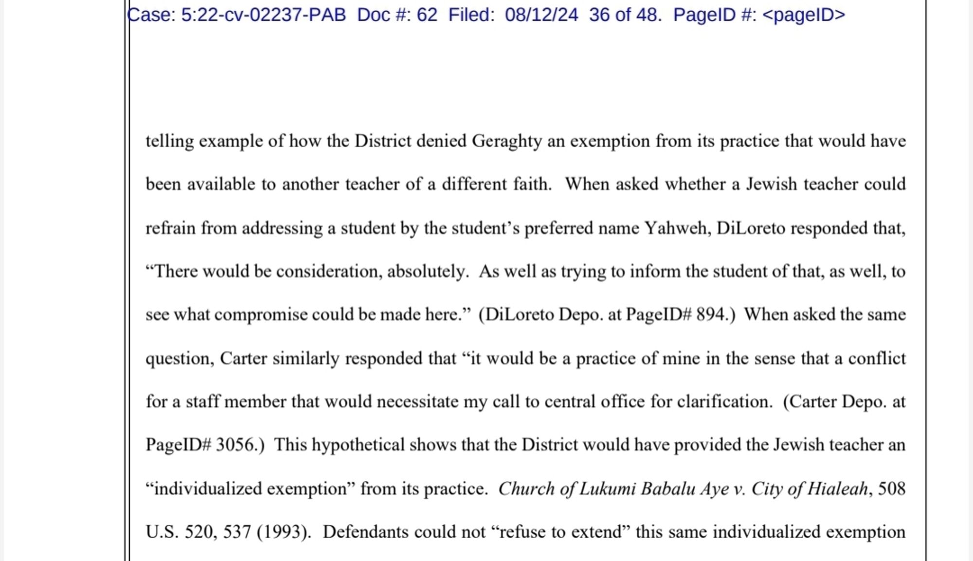 telling example of how the District denied Geraghty an exemption from its practice that would have
been available to another teacher of a different faith.
When asked whether a Jewish teacher could
refrain from addressing a student by the student's preferred name Y ahweh, DiLoreto responded that,
"There would be consideration, absolutely. As well as trying to inform the student of that, as well, to
see what compromise could be made here." (DiLoreto Depo. at PageID# 894.) When asked the same
question, Carter similarly responded that "it would be a practice of mine in the sense that a conflict
for a staff member that would necessitate my call to central office for clarification. (Carter Depo. at
PagelD# 3056.) This hypothetical shows that the District would have provided the Jewish teacher an
"individualized exemption from its practice. Church of Lukumi Babalu Aye v. City of Hialeah, 508 U.S. 520, 537 (1993). Defendants could not "refuse to extend" this same individualized exemption