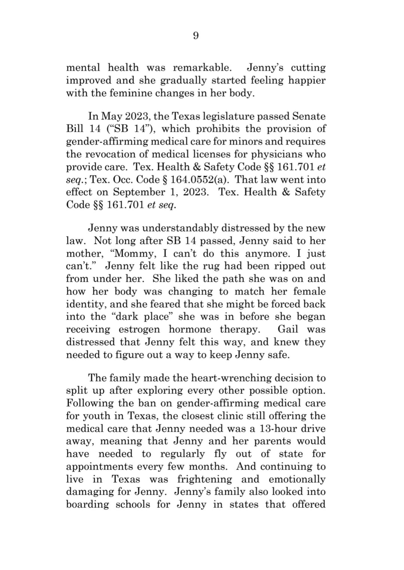 9  
mental health was remarkable. Jenny's cutting  improved and she gradually started feeling happier  with the feminine changes in her body.  
In May 2023, the 'Texas legislature passed Senate  Bill 14 (*SB 14"), which prohibits the provision of  gender-affirming medical care for minors and requires  the revocation of medical licenses for physicians who  provide care. Tex. Health & Safety Code $$ 161.701 et  seq.; Tex.Occ.Code $ 164.0552(a). That law went into  effect on September 1, 2023. Tex. Health & Safety  Code $$ 161.701 et seq.  
Jenny was understandably distressed by the new  law. Not long after SB 14 passed, Jenny said to her  mother, Mommy, I can't do this anymore. I just  can't." Jenny felt like the rug had been ripped out  from under her. She liked the path she was on and  how her body was changing to match her female  identity, and she feared that she might be forced back  into the "dark place she was in before she began  receiving estrogen hormone therapy. Gail was  dist