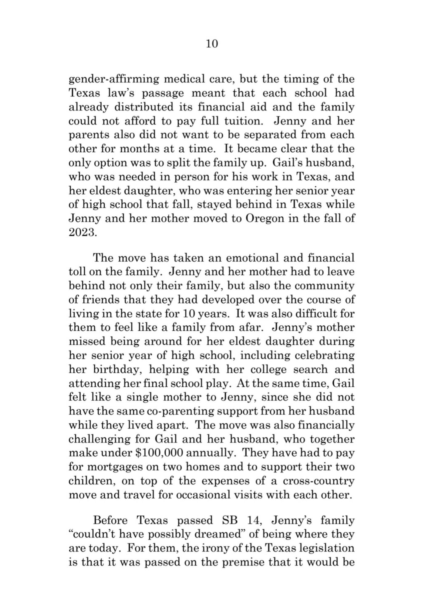 10  
gender-affirming medical care, but the timing of the  Texas law's passage meant that each school had  already distributed its financial aid and the family  could not afford to pay full tuition. Jenny and her  parents also did not want to be separated from each  other for months at a time. It became clear that the  only option was to split the family up. Gail's husband,  who was needed in person for his work in Texas, and  her eldest daughter, who was entering her senior year  of high school that fall, stayed behind in Texas while  Jenny and her mother moved to Oregon in the fall of  2023.  
The move has taken an emotional and financial  toll on the family. Jenny and her mother had to leave  behind not only their family, but also the community  of friends that they had developed over the course of  living in the state for 10 years. It was also difficult for  them to feel like a family from afar. Jenny's mother  missed being around for her eldest daughter during  her senior year of