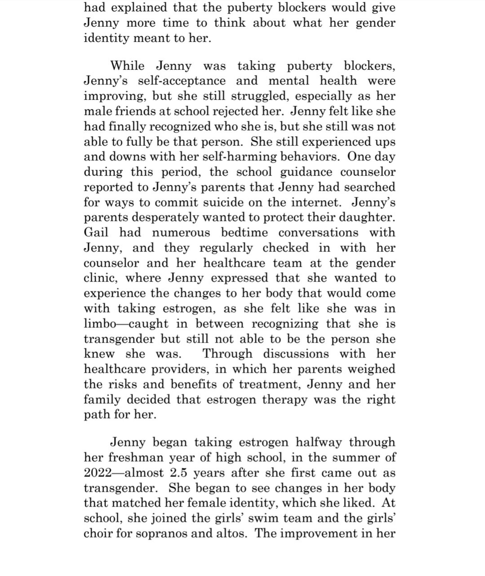 While Jenny was taking puberty blockers. Jenny's self-acceptance and mental health were improving, but she still struggled, especially as her male friends at school rejected her. Jenny felt like she had finally recognized who she is, but she still was not able to fully be that person. She still experienced ups and downs with her self-harming behaviors. One day during this period, the school guidance counselor reported to Jenny's parents that Jenny had searched for ways to commit suicide on the internet. Jenny's parents desperately wanted to protect their daughter Gail had numerous bedtime conversations with Jenny, and they regularly checked in with her counselor and her healthcare team at the gender clinic, where Jenny expressed that she wanted to experience the changes to her body that would come with taking estrogen, as she felt like she was in limbo-caught in between recognizing that she is transgender but still not able to be the person she knew she was. Through discussions with