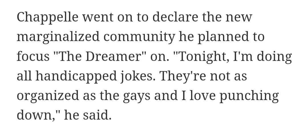 Chappelle went on to declare the new marginalized community he planned to focus "The Dreamer" on. "Tonight, I'm doing all handicapped jokes. They're not as organized as the gays and I love punching down," he said.