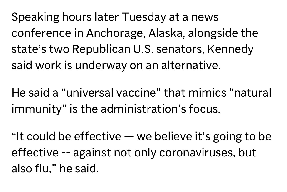 Speaking hours later Tuesday at a news conference in Anchorage, Alaska, alongside the state's two Republican U.S. senators, Kennedy said work is underway on an alternative.
He said a "universal vaccine" that mimics "natural immunity" is the administration's focus.
"It could be effective — we believe it's going to be effective - against not only coronaviruses, but also flu," he said.