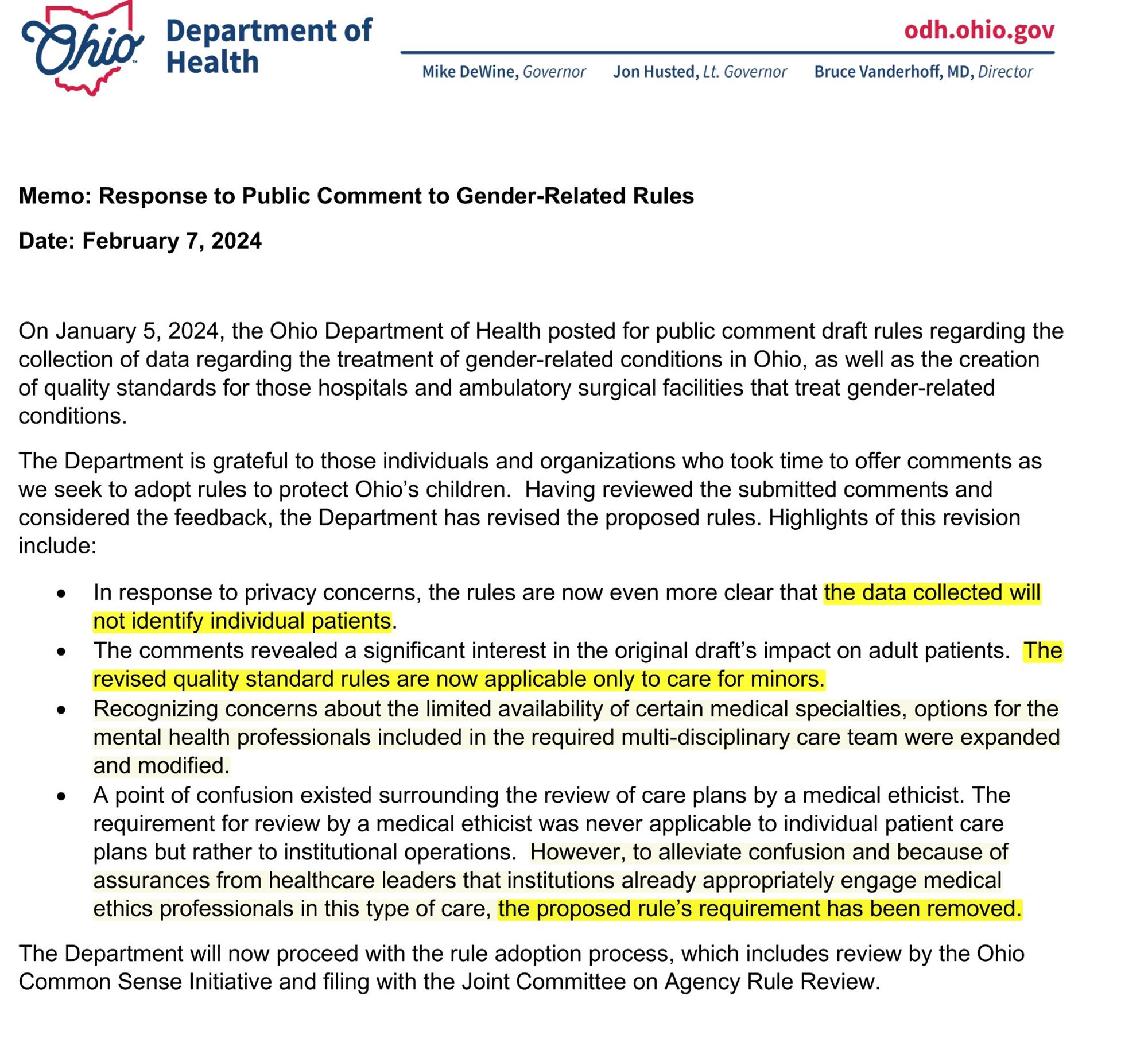 Memo: Response to Public Comment to Gender-Related Rules Date: February 7, 2024
On January 5, 2024, the Ohio Department of Health posted for public comment draft rules regarding the collection of data regarding the treatment of gender-related conditions in Ohio, as well as the creation of quality standards for those hospitals and ambulatory surgical facilities that treat gender-related conditions.
The Department is grateful to those individuals and organizations who took time to offer comments as we seek to adopt rules to protect Ohio’s children. Having reviewed the submitted comments and considered the feedback, the Department has revised the proposed rules. Highlights of this revision include:
• In response to privacy concerns, the rules are now even more clear that the data collected will not identify individual patients.
• The comments revealed a significant interest in the original draft’s impact on adult patients. The revised quality standard rules are now applicable only to care