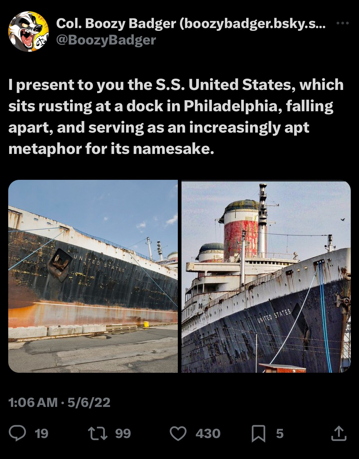 An old tweet of Boozy’s reading:

I present to you the S.S. United States, which sits rusting at a dock in Philadelphia, falling apart, and serving as an increasingly apt metaphor for its namesake.

The tweet is followed by two pictures of the steamship United States as it appeared in 2022, a rusting hulk berthed on the Delaware River.
