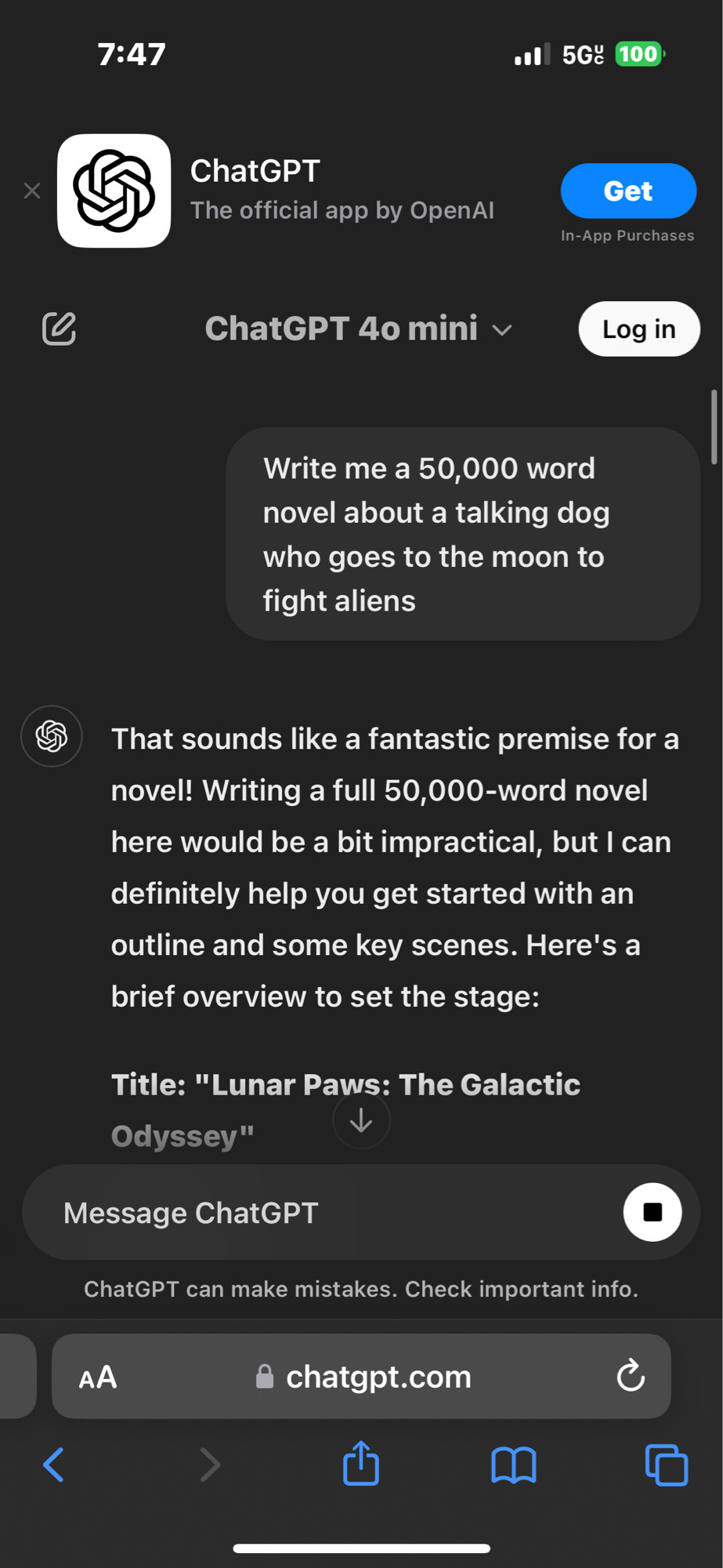 A ChatGPT screenshot with the prompt “Write me a 50,000 word novel about a talking dog who goes to the moon to fight aliens.”  ChatGPT responds “That sounds like a fantastic premise for a novel! Writing a full 50,000-word novel here would be a bit impractical, but I can definitely help you get started with an outline and some key scenes. Here's a brief overview to set the stage:
Title: "Lunar Paws: The Galactic
Odyssey"”. It then proceeds to give a full outline for the proposed book, including characters, key scenes, and climax.