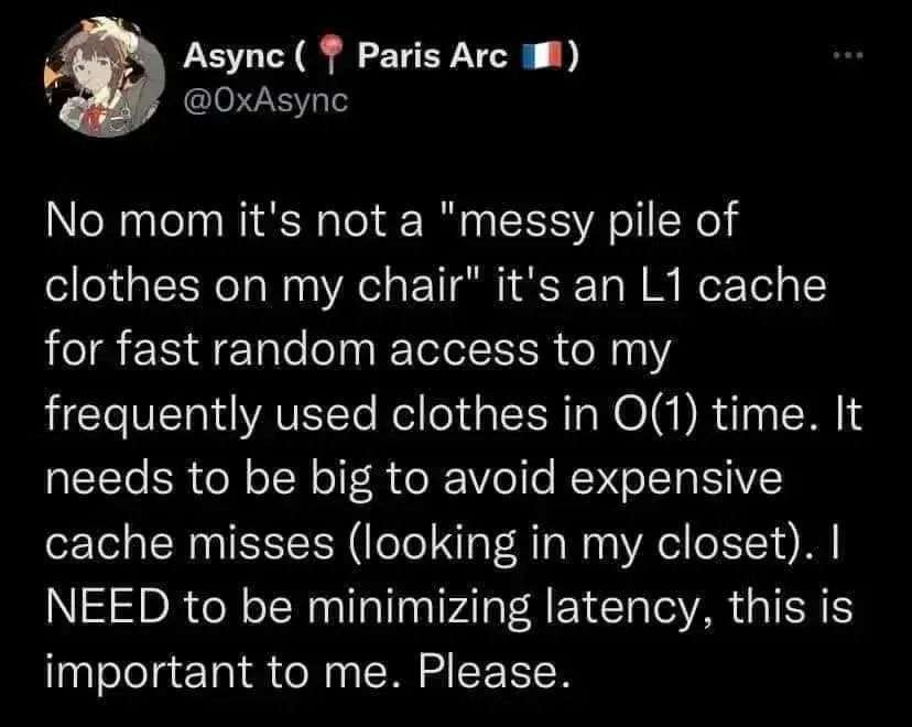 the photo shows a tweet with the phrase "No mom it's not a "messy pile of clothes on my chair" it's an L1 cache for fast random access to my frequently used clothes in O(1) time. It needs to be big to avoid expensive cache misses (looking in my closet). I NEED to be minimizing latency, this is important to me. Please." by user @OxAsync