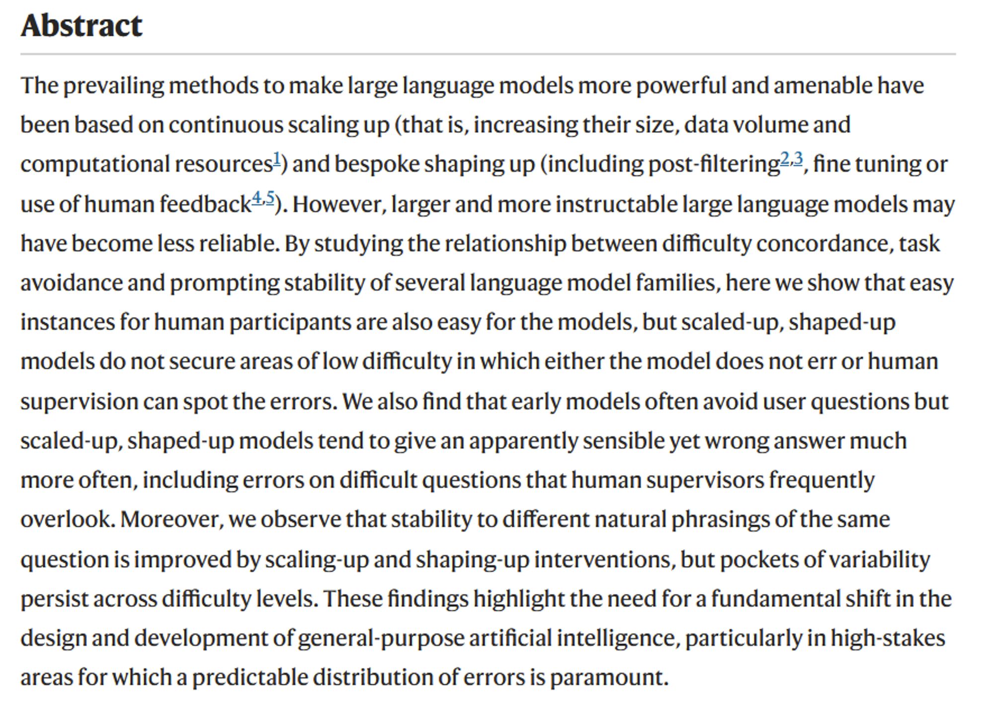 The prevailing methods to make large language models more powerful and amenable have been based on continuous scaling up (that is, increasing their size, data volume and computational resources1) and bespoke shaping up (including post-filtering2,3, fine tuning or use of human feedback4,5). However, larger and more instructable large language models may have become less reliable. By studying the relationship between difficulty concordance, task avoidance and prompting stability of several language model families, here we show that easy instances for human participants are also easy for the models, but scaled-up, shaped-up models do not secure areas of low difficulty in which either the model does not err or human supervision can spot the errors. We also find that early models often avoid user questions but scaled-up, shaped-up models tend to give an apparently sensible yet wrong answer much more often, including errors on difficult questions that human supervisors frequently overlook. Moreover, we observe that stability to different natural phrasings of the same question is improved by scaling-up and shaping-up interventions, but pockets of variability persist across difficulty levels. These findings highlight the need for a fundamental shift in the design and development of general-purpose artificial intelligence, particularly in high-stakes areas for which a predictable distribution of errors is paramount.