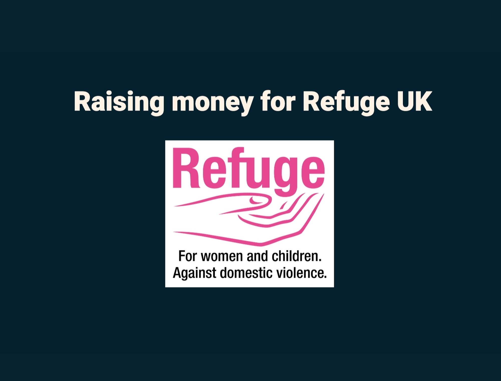 A slide on a dark teal background that says in off white text, "Raising money for Refuge UK". Below is the Refuge UK logo which is the word Refuge in pink, and a pink open hand cupping the text. Below this in black text it states, "For women and children. Against domestic violence".