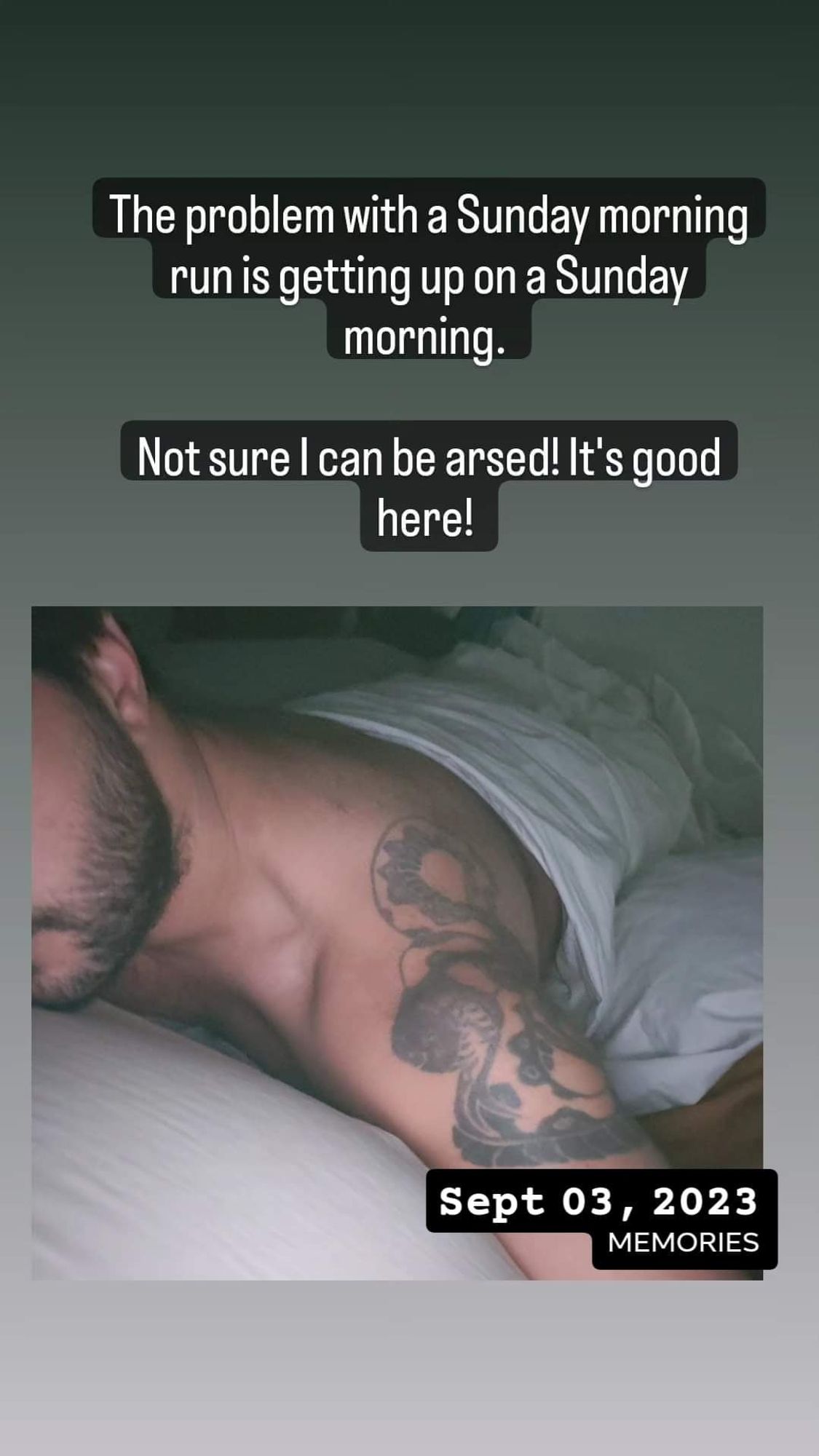 A screenshot of an Instagram story. An olive skinned man with a beard is lying on a bed under a white sheet. His shoulder is exposed showing a black snake tattooed on it. We know this is a memory from Sept 3rd, 2023. 

Above the photo, the text states, "The problem with a Sunday morning run is getting up on a Sunday morning. Not sure I can be arsed. It's good here!".