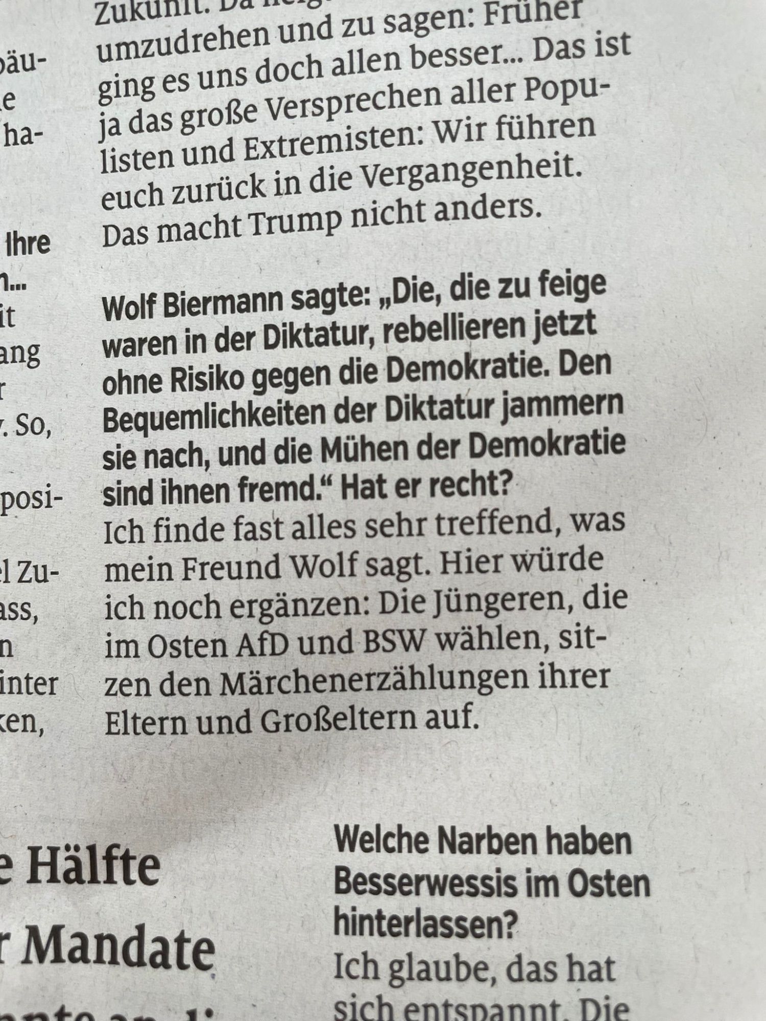 Interviewauszug: Frage: Wolf Biermann sagte kürzlich: „Die, die zu feige waren in der Diktatur, rebellieren jetzt ohne Risiko gegen die Demokratie. Den Bequemlichkeiten der Diktatur jammern sie nach, und die Mühen der Demokratie sind ihnen fremd.“ Hat er recht?
Antwort: Ich finde fast alles sehr treffend, was mein Freund Wolf sagt. Hier würde ich noch ergänzen: Die Jüngeren, die im Osten AfD und BSW wählen, sitzen den Märchenerzählungen ihrer Eltern und Großeltern auf.