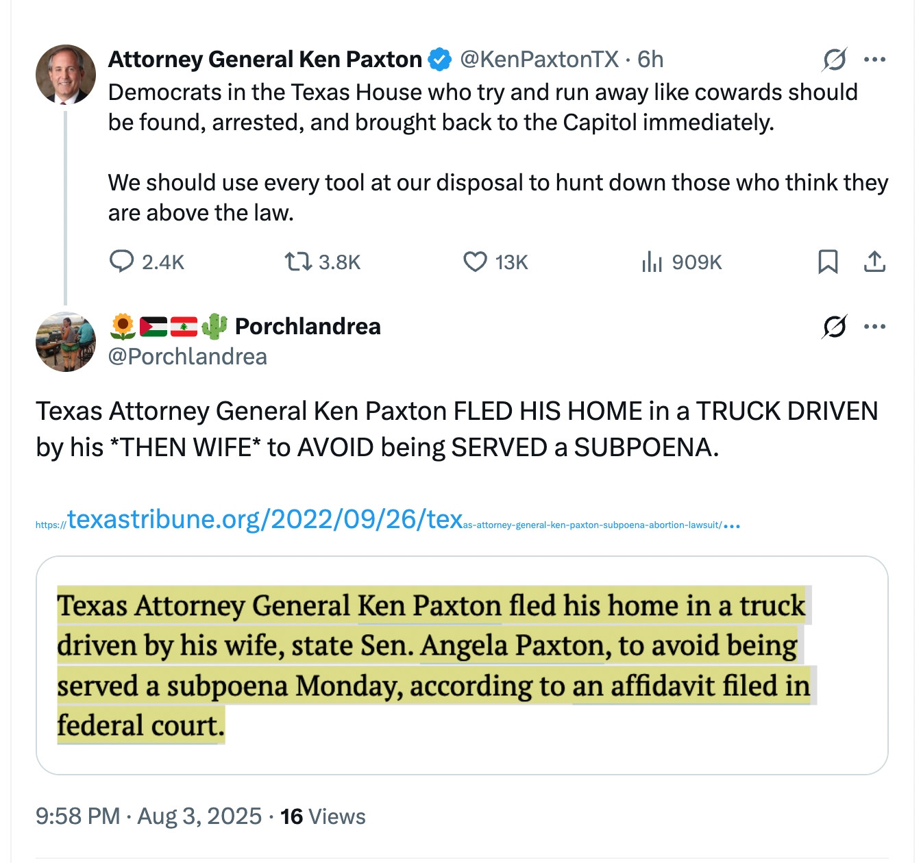 twitter screenshot:  
Attorney General Ken Paxton @KenPaxtonTX

Democrats in the Texas House who try and run away like cowards should be found, arrested, and brought back to the Capitol immediately.

We should use every tool at our disposal to hunt down those who think they are above the law. 

@Porchlandrea
Texas Attorney General Ken Paxton FLED HIS HOME in a TRUCK DRIVEN by his *THEN WIFE* to AVOID being SERVED a SUBPOENA.  

screenshot of the highlighted sentence in a Texas Tribune article