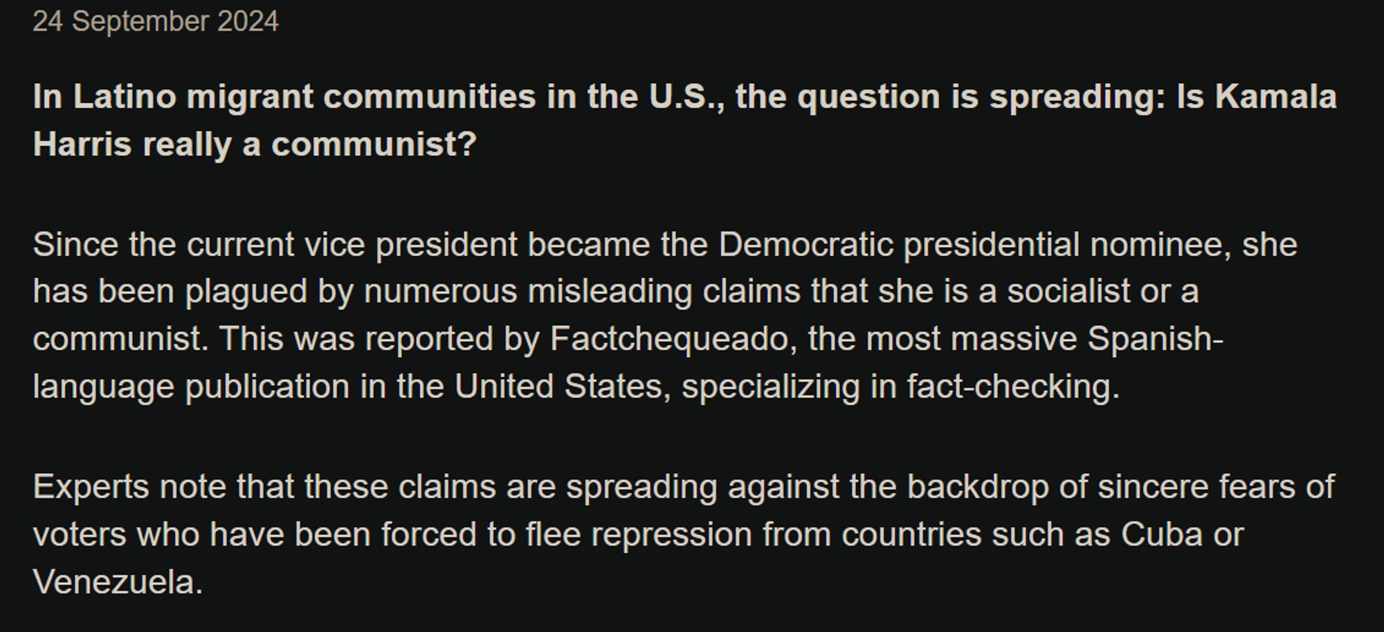 In Latino migrant communities in the U.S., the question is spreading: Is Kamala Harris really a communist?

Since the current vice president became the Democratic presidential nominee, she has been plagued by numerous misleading claims that she is a socialist or a communist. This was reported by Factchequeado, the most massive Spanish-language publication in the United States, specializing in fact-checking.

Experts note that these claims are spreading against the backdrop of sincere fears of voters who have been forced to flee repression from countries such as Cuba or Venezuela.