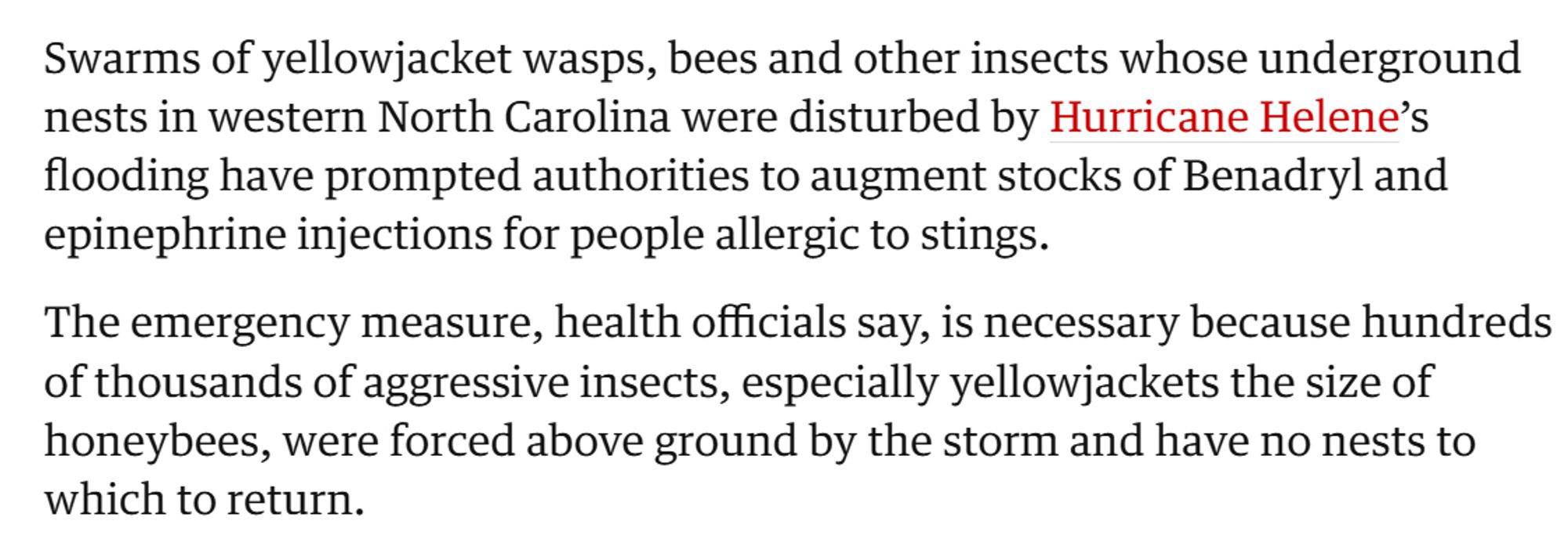 Swarms of yellowjacket wasps, bees and other insects whose underground nests in western North Carolina were disturbed by Hurricane Helene’s flooding have prompted authorities to augment stocks of Benadryl and epinephrine injections for people allergic to stings.

The emergency measure, health officials say, is necessary because hundreds of thousands of aggressive insects, especially yellowjackets the size of honeybees, were forced above ground by the storm and have no nests to which to return.