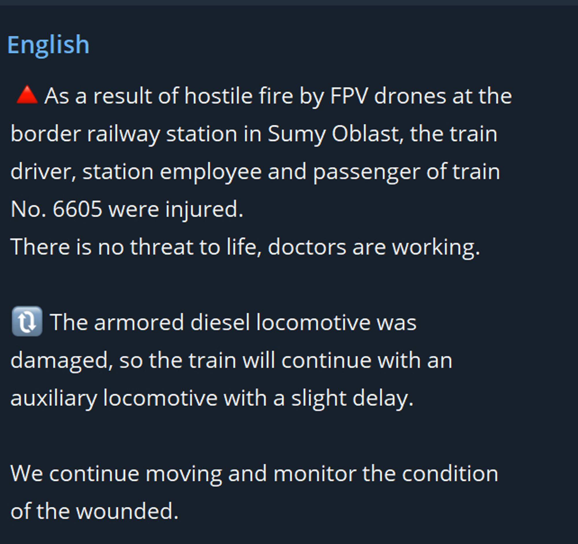 As a result of hostile fire by FPV drones at the border railway station in Sumy Oblast, the train driver, station employee and passenger of train No. 6605 were injured. There is no threat to life, doctors are working. The armored diesel locomotive was damaged, so the train will continue with an auxiliary locomotive with a slight delay. We continue moving and monitor the condition of the wounded.