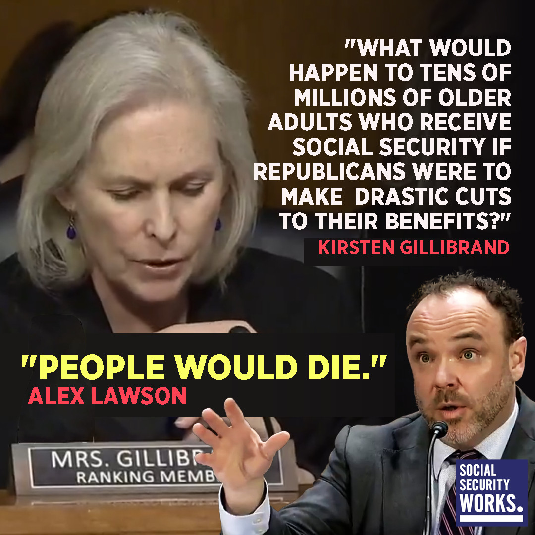 Q from Sen. Kirstin Gillibrand: What would happen to tens of millions of older adults who receive Social Security if Republicans were to make drastic cuts to their benefits? Alex Lawson's reply: People would die.