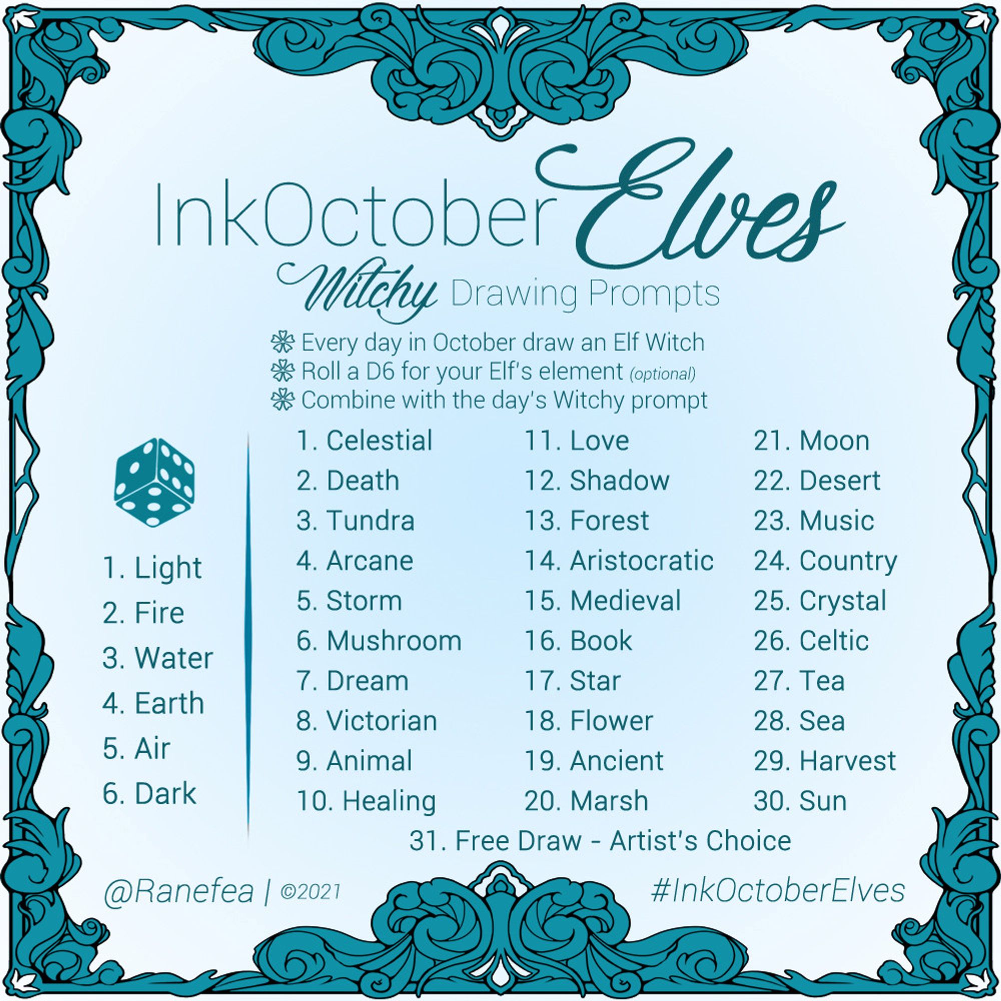 Drawing Prompt for October. The color is a cerulean blue and the prompt has an ornate filgree frame. Text: InkOctoberElves: Witchy Drawing Prompts. Every day in October draw an Elf Witch. Roll a D6 for your Elf’s element (optional). Combine with the day’s Witchy prompt. 

Element Roll
1. Light
2. Fire
3. Water
4. Earth
5. Air
6. Dark

Daily Prompts
1. Celestial
2. Death
3. Tundra
4. Arcane
5. Storm
6. Mushroom
7. Dream
8. Victorian
9. Animal
10. Healing
11. Love
12. Shadow
13. Forest
14. Aristocratic
15. Medieval
16. Book
17. Star
18. Flower
19. Ancient
20. Marsh
21. Moon
22. Desert
23. Music
24. Country
25. Crystal
26. Celtic
27. Tea
28. Sea
29. Harvest
30. Sun
31. Free Draw - Artist’s Choice

@Ranefea | ©2021
#InkOctoberElves