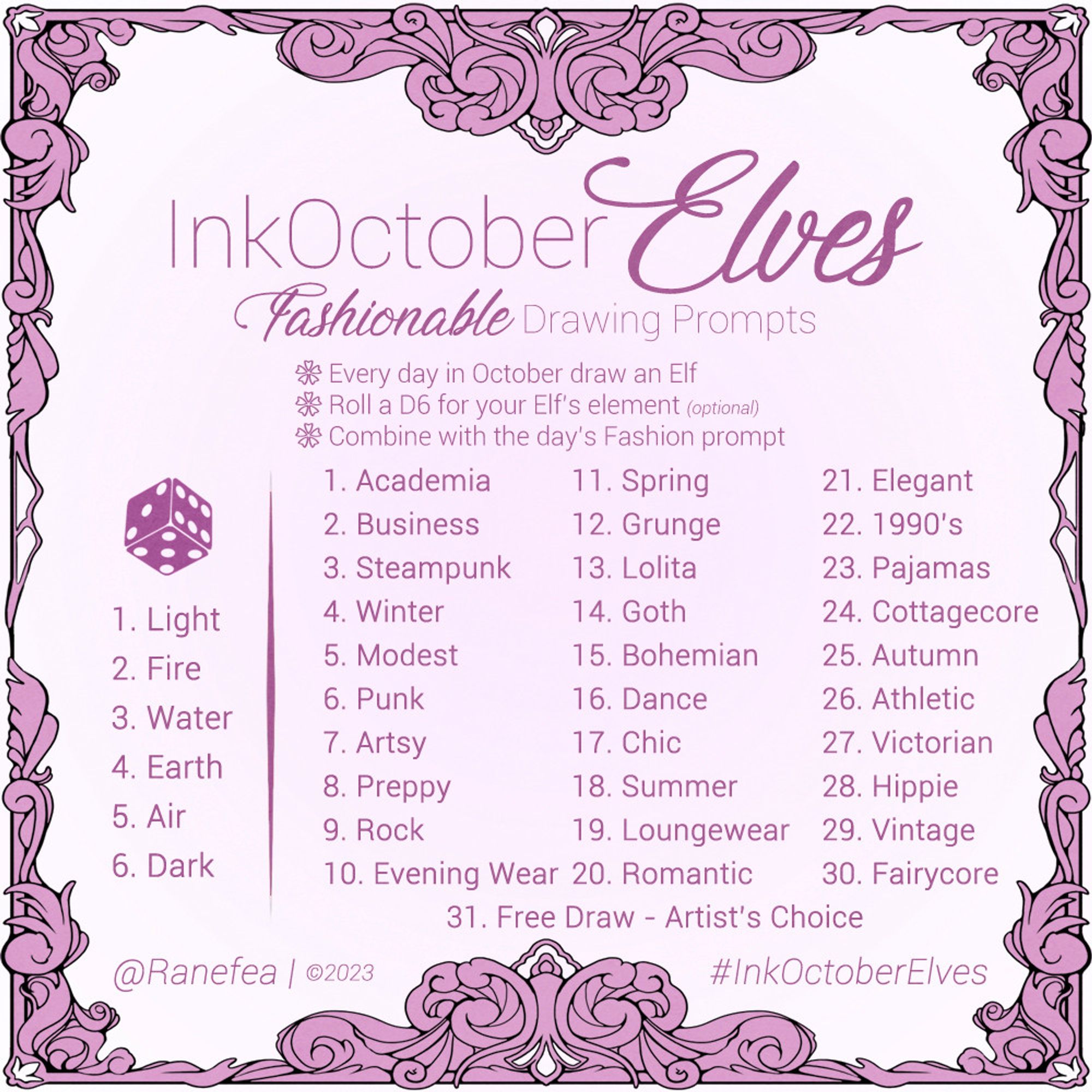 Drawing Prompt for October. The color is pink and the prompt has an ornate filgree frame. Text: InkOctoberElves: Fashionable Drawing Prompts. Every day in October draw an Elf. Roll a D6 for your Elf’s element (optional). Combine with the day’s Fashion prompt. 

Element Roll
1. Light
2. Fire
3. Water
4. Earth
5. Air
6. Dark

Daily Prompts
1. Academia
2. Business
3. Steampunk
4. Winter
5. Modest
6. Punk
7. Artsy
8. Preppy
9. Rock
10. Evening Wear
11. Spring
12. Grunge
13. Lolita
14. Goth
15. Bohemian
16. Dance
17. Chic
18. Summer
19. Loungewear
20. Romantic
21. Elegant
22. 1990’s
23. Pajamas
24. Cottagecore
25. Autumn
26. Athletic
27. Victorian
28. Hippie
29. Vintage
30. Fairycore
31. Free Draw - Artist’s Choice

@Ranefea | ©2023
#InkOctoberElves