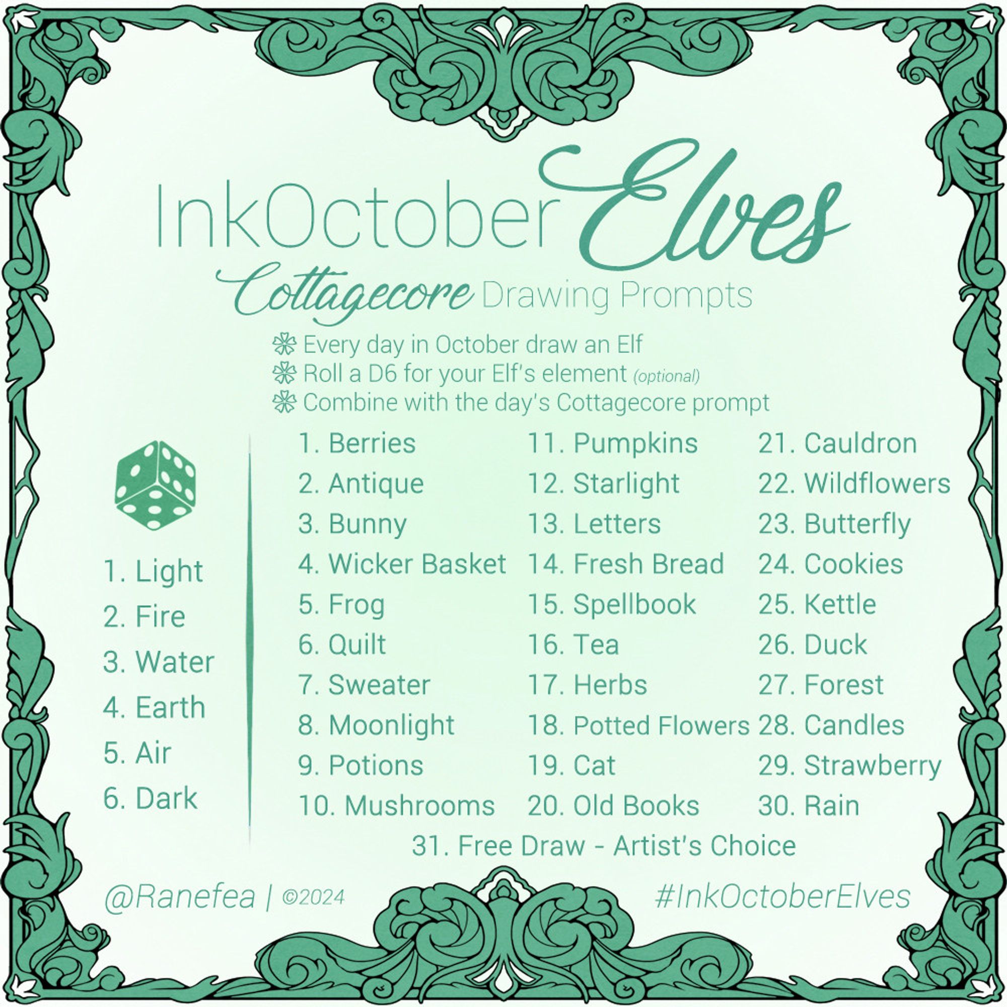 Drawing Prompt for October. The color is teal and the prompt has an ornate filgree frame. Text: InkOctoberElves: Cottagecore Drawing Prompts. Every day in October draw an Elf. Roll a D6 for your Elf’s element (optional). Combine with the day’s Cottagecore prompt. 

Element Roll
1. Light
2. Fire
3. Water
4. Earth
5. Air
6. Dark

Daily Prompts
1. Berries
2. Antique
3. Bunny
4. Wicker Basket
5. Frog
6. Quilt
7. Sweater
8. Moonlight
9. Potions
10. Mushrooms
11. Pumpkins
12. Starlight
13. Letters
14. Fresh Bread
15. Spellbook
16. Tea
17. Herbs
18. Potted Flowers
19. Cat
20. Old Books
21. Cauldron
22. Wildflowers
23. Butterfly
24. Cookies
25. Kettle
26. Duck
27. Forest
28. Candles
29. Strawberry
30. Rain
31. Free Draw - Artist’s Choice

@Ranefea | ©2024
#InkOctoberElves