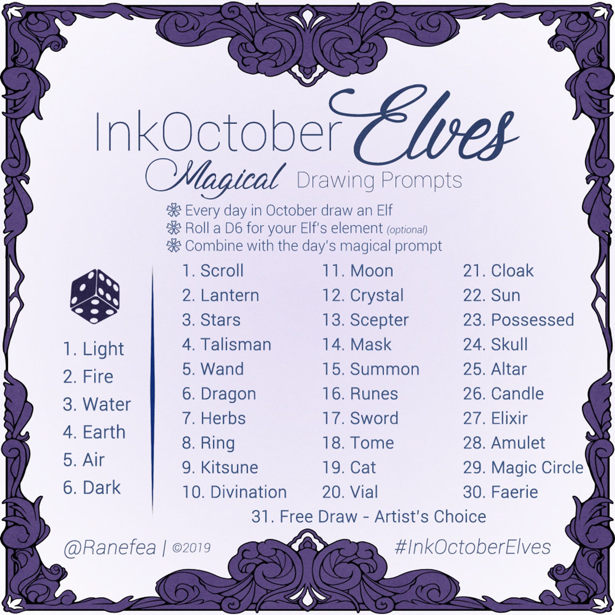 2019 Drawing Prompt for October. The color is purple and the prompt has an ornate filgree frame. Text: InkOctoberElves: Magical Drawing Prompts. Every day in October draw an Elf. Roll a D6 for your Elf’s element (optional). Combine with the day’s magical prompt. 

Element Roll
1. Light
2. Fire
3. Water
4. Earth
5. Air
6. Dark

Daily Prompts
1. Scroll
2. Lantern
3. Stars
4. Talisman
5. Wand
6. Dragon
7. Herbs
8. Ring
9. Kitsune
10. Divination
11. Moon
12. Crystal
13. Scepter
14. Mask
15. Summon
16. Runes
17. Sword
18. Tome
19. Cat
20. Vial
21. Cloak
22. Sun
23. Possessed
24. Skull
25. Altar
26. Candle
27. Elixir
28. Amulet
29. Magic Circle
30. Faerie
31. Free Draw - Artist’s Choice
@Ranefea | ©2019
#InkOctoberElves