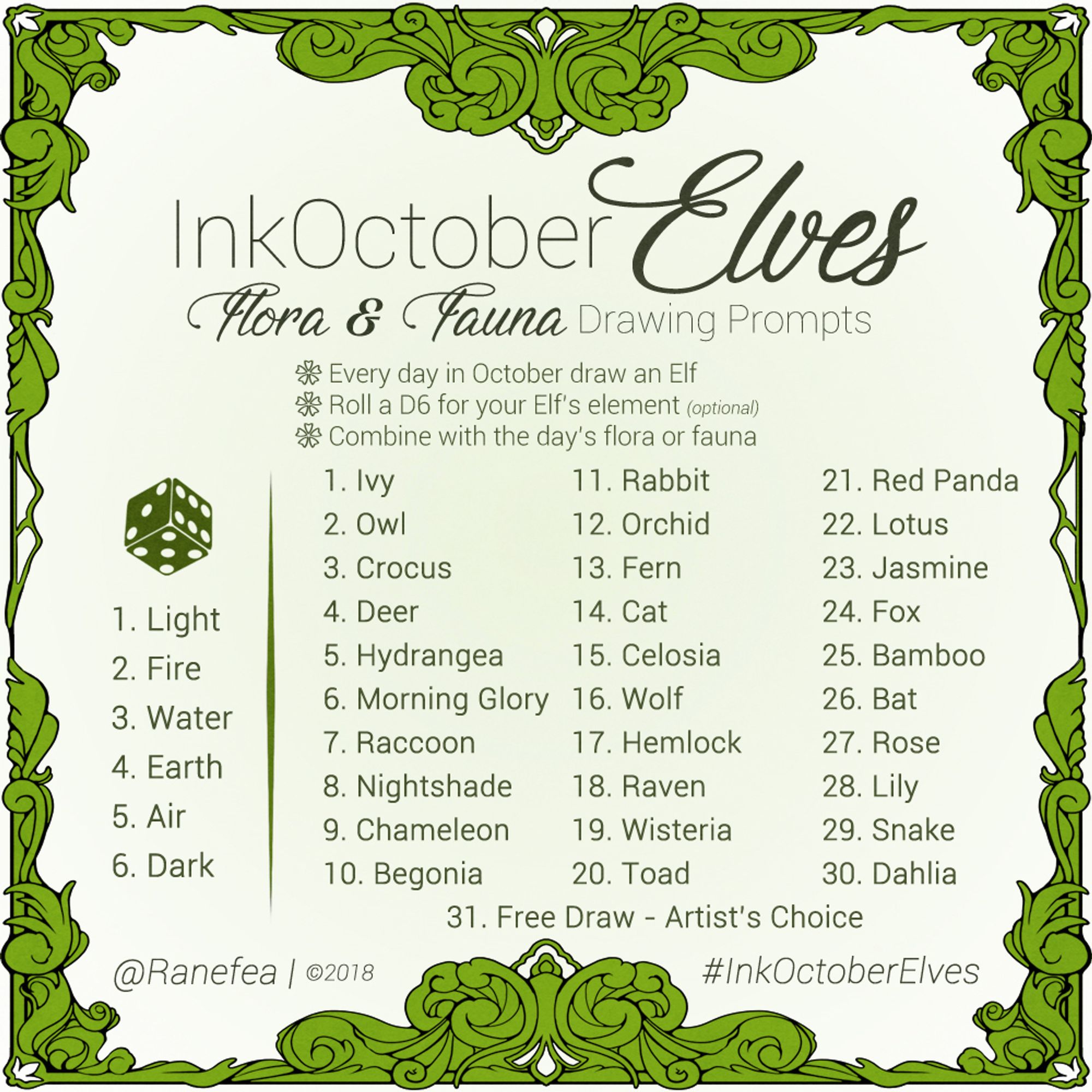 2018 Drawing Prompt for October. The color is green and the prompt has an ornate filgree frame. Text: InkOctoberElves: Flora and Fauna Drawing Prompts. Every day in October draw an Elf. Roll a D6 for your Elf’s element (optional). Combine with the day’s flora or fauna. 

Element Roll
1. Light
2. Fire
3. Water
4. Earth
5. Air
6. Dark

Daily Prompts
1. Ivy
2. Owl
3. Crocus
4. Deer
5. Hydrangea
6. Morning Glory
7. Raccoon
8. Nightshade
9. Chameleon
10. Begonia
11. Rabbit
12. Orchid
13. Fern
14. Cat
15. Celosia
16. Wolf
17. Hemlock
18. Raven
19. Wisteria
20. Toad
21. Red Panda
22. Lotus
23. Jasmine
24. Fox
25. Bamboo
26. Bat
27. Rose
28. Lily
29. Snake
30. Dahlia
31. Free Draw - Artist’s Choice
@Ranefea | ©2018
#InkOctoberElves