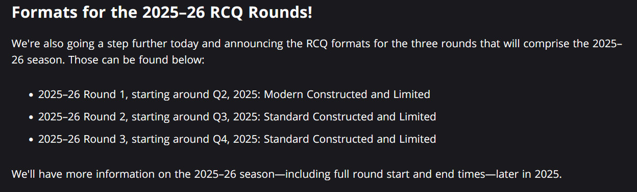 Formats for the 2025–26 RCQ Rounds! 

We're also going a step further today and announcing the RCQ formats for the three rounds that will comprise the 2025–26 season. Those can be found below: 

    2025–26 Round 1, starting around Q2, 2025: Modern Constructed and Limited 
    2025–26 Round 2, starting around Q3, 2025: Standard Constructed and Limited 
    2025–26 Round 3, starting around Q4, 2025: Standard Constructed and Limited 

We'll have more information on the 2025–26 season—including full round start and end times—later in 2025.